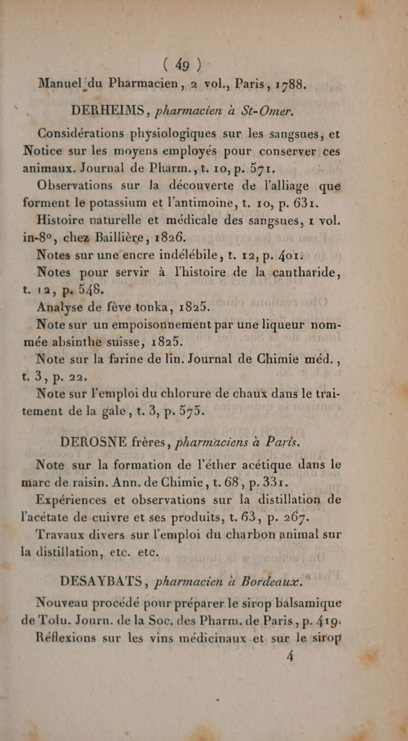 Manuel du Pharmacien, 2 vol., Paris, 1988. DERHEIMS, pharmacien à St-Omer. Considérations physiologiques sur les sangsues, et Notice sur les moyens employés pour conserver ces animaux. Journal de Pharm.,t, 10, p. 591. Observations sur la découverte de l'alliage que forment le potassium et l’antimoine, t. 10, p. 631. Histoire naturelle et médicale des sangsues, 1 vol. in-8°, chez Baillière, 1826. Notes sur une encre indélébile, t. 12, p. 4or: Notes pour servir à l’histoire de la cantharide, t. 12, p« D46. Analyse de fève tonka, 1825. Note sur un empoisonnement par une liqueur nom- mée absinthe suisse, 1825. Note sur la farine de lin. Journal de Chimie méd., t 3, p. 22. Note sur l'emploi du chlorure de chaux dans le trai- tement de la gäle, t. 3, p. 575. DEROSNE frères, pharmaciens à Paris. Note sur la formation de l'éther acétique dans le marc de.raisin. Ann. de Chimie, t.68, p.331. Expériences et observations sur la distillation de l'acétate de cuivre et ses produits, t. 63, p. 267. Travaux divers sur l'emploi du charbon animal sur la distillation, etc. etc. DESAYBATS, pharmacien à Bordeaux. Nouveau procédé pour préparer le sirop balsamique de Tolu. Journ. de la Soc, des Pharm. de Paris, p. 419: Réflexions sur les vins médicinaux et sur le sirop Â