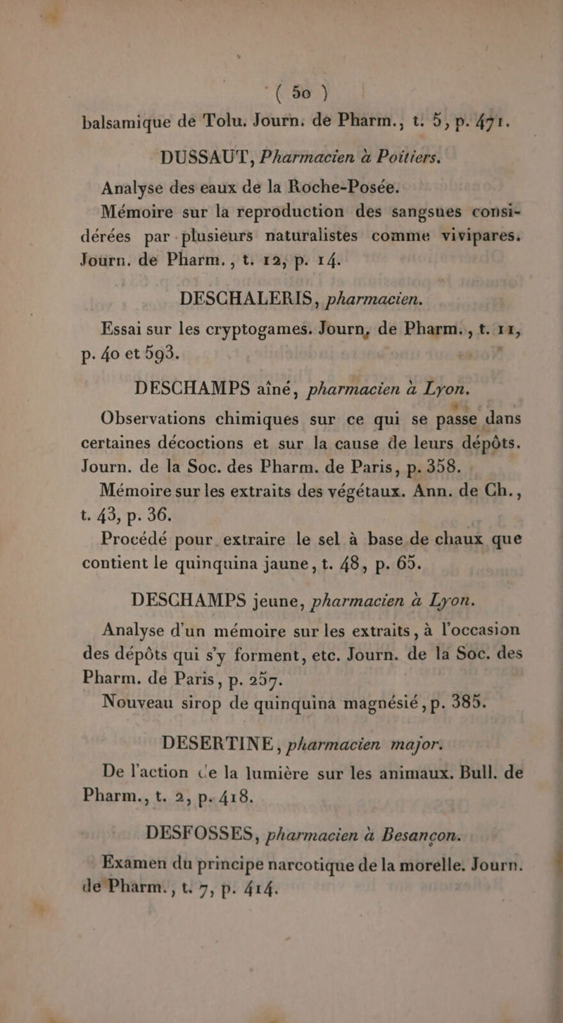 (5%) balsamique de Tolu. Journ. de Pharm., t. 5, p. 471. DUSSAUT, Pharmacien à Poitiers. Analyse des eaux de la Roche-Posée. Mémoire sur la reproduction des sangsues consi- dérées par plusieurs naturalistes comme vivipares, Journ. de Pharm, ,t. 12; p. 14. DESCHALERIS, pharmacien. Essai sur les cryptogames. Journ, de Pharm., t. 14, p. 40 et 593. DESCHAMES aîné, pharmacien à Lyon. Observations chimiques sur ce qui se passe dans certaines décoctions et sur la cause de leurs dépôts. Journ. de la Soc. des Pharm. de Paris, p. 358. Mémoire sur les extraits des végétaux. Ann. de Ch., t. 43, p. 36. Procédé pour extraire le sel à base de chaux que contient le quinquina jaune, t. 48, p. 69. DESCHAMES jeune, pharmacien a Lyon. Analyse d’un mémoire sur les extraits, à l'occasion des dépôts qui s’y forment, etc. Journ. de la Soc. des Pharm. de Paris, p. 257. Nouveau sirop de quinquina magnésié , p. 385. DESERTINE, pharmacien major. De l’action c'e la lumière sur les animaux. Bull. de Pharm., t. 2, p.418. DESFOSSES, pharmacien à Besancon. Examen du principe narcotique de la morelle. Journ. !