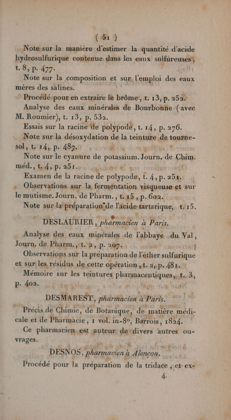 (#52 ) Note sur la manière d'estimer la: quantité d'acide hydrosulfurique contenue, dans les eaux biroes t. 8, p. 477. | Nôre sur la composition et sur l'emploi des eaux mères des salines. Procédé pour en extraire le TORRES 2. 13, p. 252. Analyse des eaux minérales de Bourbonñe (avec M. Roumier), t. 13, p. 530. Essais sur la racine ‘de polypodé, t. 14, p. 276. Note sur la désoxydation de la teinture .de tourne- sol, t. 14, P: 4383. . 4 Note sur le cyanure de potassium. Turn, de Chim. méd. , t.4, p: 251. 458 d AS a dé à racine de roc té t.4,p. 254 + Observations sur la fermentation visqueuse et sur le mutisme. Journ. de Pharm. Vas. P: 6a2. Note sur la préparation’de l'acide tartarique, tArs. DESLAURIER , Dharnader a Paris. Analyse des eaux minérales de l'abbaye du Val, Journ. de Pharm.,t, 2, p. 20g. : Observations sur la préparation de l'éther sulfurique et sur les résidus de cette opération ;t. 2,,p. 484. Mémoire sur les teintures Phamaaceu tiques y ts3, p. 402. + COLIN MOT! DESMAREST, pharmacien à Pris. Précis de Chimie, de Botanique, de. matière médi- cale et de Phartqaee: 1 vol. in-8°, Barrois, 1824, Ce pharmacien est auteur de-divers autres ou- vrages. L' DESNOS arme cie à 4 A lncon.. Procédé pour la préparation de la tridaée ,.et- ex- 4.