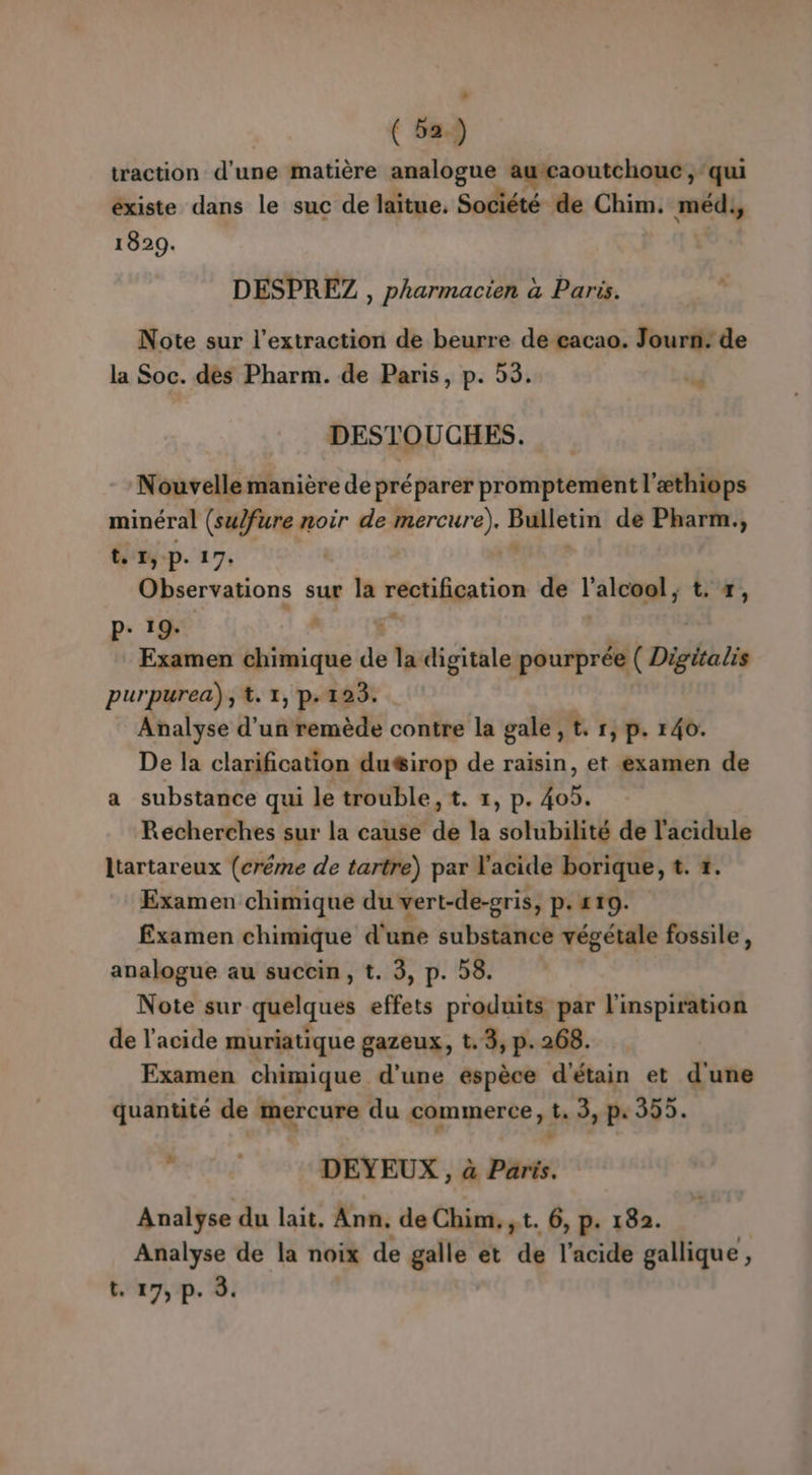 traction d'une matière analogue Le, à RD Gi qui existe dans le suc de laïtue. Société de Chim. médy 1829. DESPREZ , pharmacien à Paris. Note sur l'extraction de beurre de cacao. Jour: de la Soc. des Pharm. de Paris, p. 53. id DESTOUCHES. Nouvelle manière de préparer D srabtétt l'æthiops minéral (sulfure noir de mercure), Pneu de Pharm., t 1, P. 17: Observations sur la réctifigation de l'ai: L'#;, p+ 1% Examen bin de la digitale pourprée ( Digitatis purpurea), t. 1, p.123. Analyse d’un remède contre la gale, tr, p. 140. De la clarification du&amp;irop de raisin, et examen de a substance qui le trouble, t. 1, p. 405. Recherches sur la cause de la solubilité de l'acidule ltartareux (créme de tartre) par l'acide borique, t. 1. Examen chimique du vert-de-gris, P: 110. Examen chimique d'une substance végétale fossile, analogue au succin, t. 3, p. 58. Note sur quelques effets produits par l'inspiration de l'acide muriatique gazeux, t. 3, p.268. Examen chimique d’une espèce d'étain et d'une quantité de mercure du commerce, t, 3, p.395. : | DEYEUX.,, à Paris. Analyse du lait. Ann. de Chim.,t. 6, p. 182. Analyse de la noix de galle et de l'acide gallique, ( t. 17, p. 8.