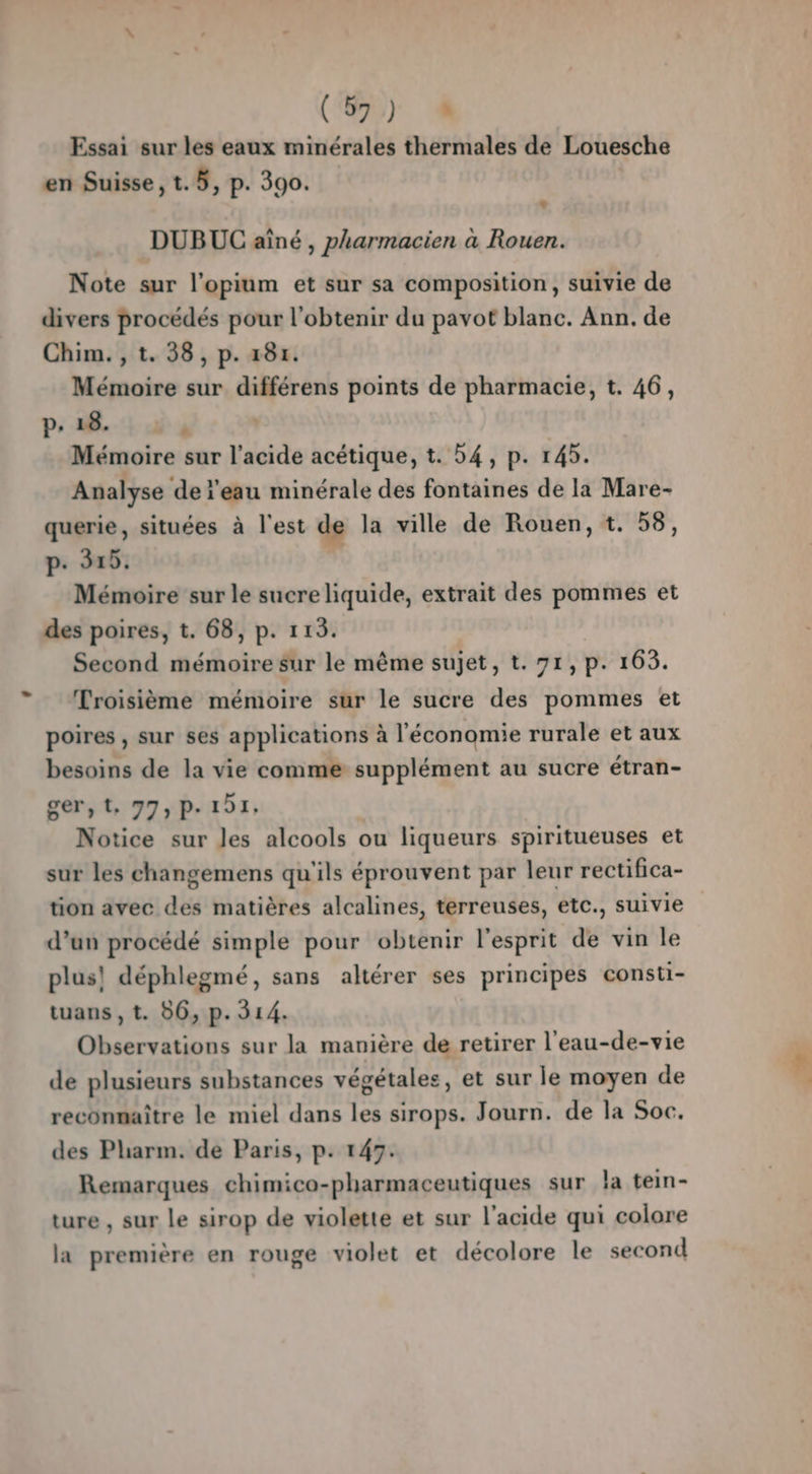 (420) Essai sur les eaux minérales thermales de Louesche en Suisse, t.5, p. 390. L DUBUC aîné , pharmacien à Rouen. Note sur l’opium et sur sa composition, suivie de divers procédés pour l'obtenir du pavot blanc. Ann. de Chim. , t. 38, p. 181. Mémoire sur différens points de pharmacie, t. 46, p. 18. A Mémoire sur l'acide acétique, t. 54, p. 145. Analyse de l'eau minérale des fontaines de la Mare- querie, situées à l'est de la ville de Rouen, t. 58, p. 315. Mémoire sur le sucre liquide, extrait des pommes et des poires, t. 68, p. 113. Second mémoire sur le même sujet, t. 71, p. 163. Troisième mémoire sur le sucre des pommes et poires , sur ses applications à l'économie rurale et aux besoins de la vie comme supplément au sucre étran- ger,t, 77, P- 151, Notice sur les alcools ou liqueurs spiritueuses et sur les changemens qu'ils éprouvent par leur rectifica- tion avec des matières alcalines, terreuses, etc., suivie d’un procédé simple pour obtenir l'esprit de vin le plus! déphlegmé, sans altérer ses principes consti- tuans ,t. 86, p. 314. Observations sur la manière de retirer l'eau-de-vie de plusieurs substances végétales, et sur le moyen de reconnaître le miel dans les sirops. Journ. de la Soc. des Phiarm. de Paris, p. 147. Remarques chimico-pharmaceutiques sur la tein- ture , sur le sirop de violette et sur l'acide qui colore la première en rouge violet et décolore le second