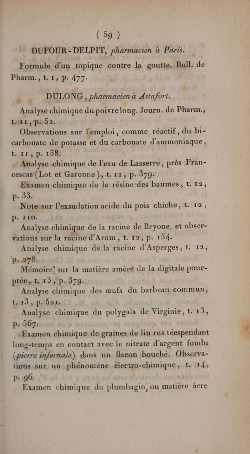 DUFOUR - DELPIT, pharmacien à Paris. Formule d'un topique contre la goutte. Bull. de Pharm., t.1, p. 477. : DULONG , pharmacien à Astafort. Analyse chimique du poivrelong. Journ. de Pharm., tort ,pe02. Observations sur l'emploi, comme réactif, du bi- carbonate de potasse et du carbonate d'ammoniaque, t. 11, p. 158. » Analyse chimique de l’eau de Lasserre, près Fran- cescas (Lot et Garonne }, t. 11, p. 379. Examen chimique de la résine des baumes, t. 12, p- 33. Notessur l’exsudation acide du pois chiche, t. 12, P. 110. Analyse chimique de la racine de Bryone, et obser- Yations sur la racine d’Arum, t. 12, p. 154. Analyse chimique de la racine d'Asperges, t. 12; ‘p.278. Mémoire” sur la matière amèré de la digitale pour- préest. 13, p.379. Analyse chimique des œufs du barbeau commun, t. 43, p.921 Analyse chimique du polygala de Virginie, t. 13, p« 2067: Examen chimique de graines de lin res téespendant long-temps en contact avec le nitrate d'argent fondu (pierre infernale) dans un flacon bouché. Observa- tions. sur un..phénomène .électro-chimique, t. 14, p: :96. Examen chimique du plumbagin, ou matière âcre