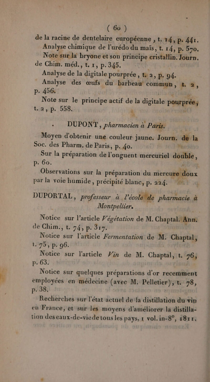 L'iés de la racine de dentelaire européenne , t, 14, p. 44r. Analyse chimique de l’urédo du maïs, t. 14, p. 570. Note sur la bryone et son principe cristallin. Journ. de Chim. méd., t, 1, p.345. | Analyse de la digitale pourprée, t+ 2, p. 94. Analyse des œufs du barbeaw commun, #. 2, p. 456: 112,04 $ Note sur le principe actif de la digitale pourprée; Lia 5. 56, ù : DUPONT, pharmacien à Paris. Moyen d'obtenir une couleur jaune. Journ: de la Soc. des Pharm. de Paris, p. 40.  Sur la préparation de l'onguent mercuriel double, p. 60. à | | ÿ4 Observations sur la préparation du mercu ux par la voie humide, précipité blanc, p. 224. DUPORTAL, professeur à l’école le pharmacie à Montpellier, Notice sur l’article 7 égetation de M. Chaptal. Ann. de Chim., t. 74, p. 319. ; Notice sur l'article Fermentation de M. Chaptal, t. 79, p. 96. Notice sur l’article Vin de M. Chaptal, t. 76, p. 63. Notice sur quelques préparations d'or recemment employées en médecine (avec M. Pelletier), t. 98, p. 38. Recherches sur l’état actuel de‘fa distillation du vin eu France, et sur les moyens d'améliorer la distilla- tion deseaux-de-viede tous les pays, 1 vol.in-8°, 18xr.