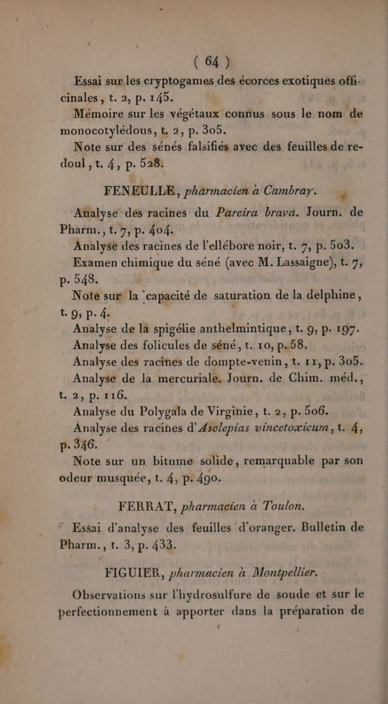 Essai sur. les cryptogames des écorces exotiqués off. cinales , t. 2, p. 145. à 4 . , , : Mémoire sur les végétaux connus sous le nom de monocotylédous, t. 2, p. 305. Note sur des sénés falsifiés avec des feuilles de re- FEN EULLE, pharmacien a Cambray. ., Analyse des racines du Pareira brava. Journ. de Pharm.,t.7, p. 404. Analysé des racines de l’ellébore noir, t. 7, p. 08. Examen chimique du séné (avec M. Lassaigne), t. 7, p- 548. Note sur la capacité de saturation de la delphine, t. 9; P- 4. E Analyse de la spigélie anthelmintique, t. 9, p. 197. Analyse des folicules de séné, t. 10, p.58, Analyse des racines de dompte-venin,t. 11, p. 305. Analyse de la mercuriale. Journ. de Chim. méd., tx, DIRIG, Analyse du Polygala de Virginie, t. 2, p.506. Analyse des racines d’Asclepias vincetoxicum, 1. 4, p. 346. Note sur un bitume solide, remarquable par son odeur musquée, t. 4, p: 490. FERRAT, pharmacien à Toulon. Essai d'analyse des feuilles d'oranger. Bulletin de Pharm., t. 3, p. 433. FIGUIER, pharmacien a Montpellier. - Observations sur l'hydrosulfure de soude et sur le perfectionnement à apporter dans la préparation de