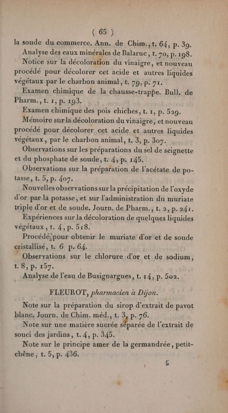 la soude du commerce. Ann. de Chim.,t, 64, p. 39. Analyse des eaux minérales de Balaruc, t. 70, P:198. Notice sur la décoloration du vinaigre, et nouveau procédé pour décolorer cet acide et autres liquides végétaux par le charbon animal, t, 70, p: 91. Examen chimique de la chausse-trappe. Bull, de Pharm.,t. 1, p. 193. Examen chimique des pois chiches, t. 1, p. 529. Mémoire sur la décoloration du vinaigre, et nouveau procédé pour décolorer cet acide et autres liquides végétaux, par le charbon animal, t, 3, p. 307. Observations sur les préparations du sel de seignette et du phosphate de soude, t. 4, p: 14. Observations sur la préparation de l’acétate de po- tasse, t. 5, p. 407. | Nouvelles observations sur la précipitation de l'oxyde d'or par la potasse, et sur l'administration du muriate triple d'or et de soude, Journ. de Pharm.; t. 2, p.241. Expériences sur la décoloration de quelques liquides végétaux , t. 4,p. 518. Procédé;pour obtenir le muriate d'or et de soude cristallisé, t. 6 p. 64. Observations sur le chlorure d’or et de sodium | t. 8, p. 197. Analyse de l'eau de Busignargues, t. 14, p. 5o2. FLEUROT, pharmacien a Dijon. Note sur la préparation du sirop d'extrait de pavot blanc. Journ. de Chim. méd., t. 3, p. 76. Note sur une matière sucrée arcs de l'extrait de souci des jardins, t. 4, p. 345. Note sur le principe amer de la germandrée, petit- chêne, t. 5, p. 436. b