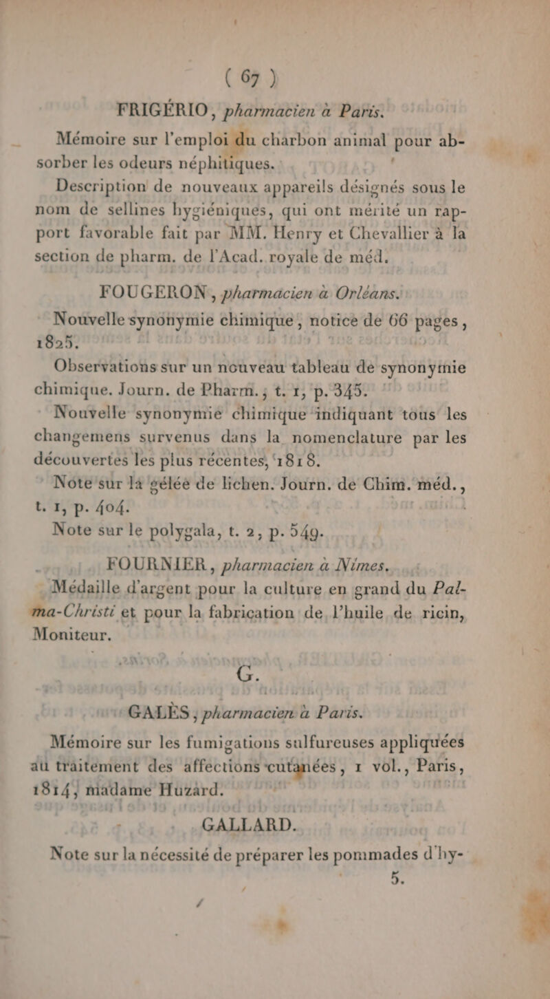 FRIGÉRIO, pharmacien à Paris. charbon animal pour ab- Mémoire sur l'emploi sorber les odeurs néphiiques. Description de nouveaux appareils désignés sous le nom de sellines hygiéniques, qui ont mérité un rap- port favorable fait par MM. Henry et Chevallier à la section de pharm. de l'Acad. royale de méd. # FOUGERON, pharmacien à Orléans. Nouvelle s ee chimique , notice de 66 press : 1825. Observations sur un nouveau tableau de synonytnie chimique. Journ. de Pharm. ; t. 1, p. 345. Nouvelle synonymié chimique indiquant tous les changemens survenus dans la nomenclature par les découvertes les plus récentes, ‘1818. | Note’sur la gélée de lichen. Journ. de Chim. méd., t. 1, p. 404. | Note sur le polygala, t. 2, p. 549. FOURNIER , pharmacien à Nimes. . Médaille d'argent pour la culture en grand du Pat- ma-Christi ex pour la fabrication de l’huile de ricin, Moniteur. + GALES ; pharmacien a Paris. Mémoire sur les fumigations sulfureuses appliquées au traitement des gtrétrtl cutanées , 1 vol., Paris, 1814, MAGAIE Hütard. l GALLARD. | Note sur la nécessité de préparer les pommades d'hy- _ ‘