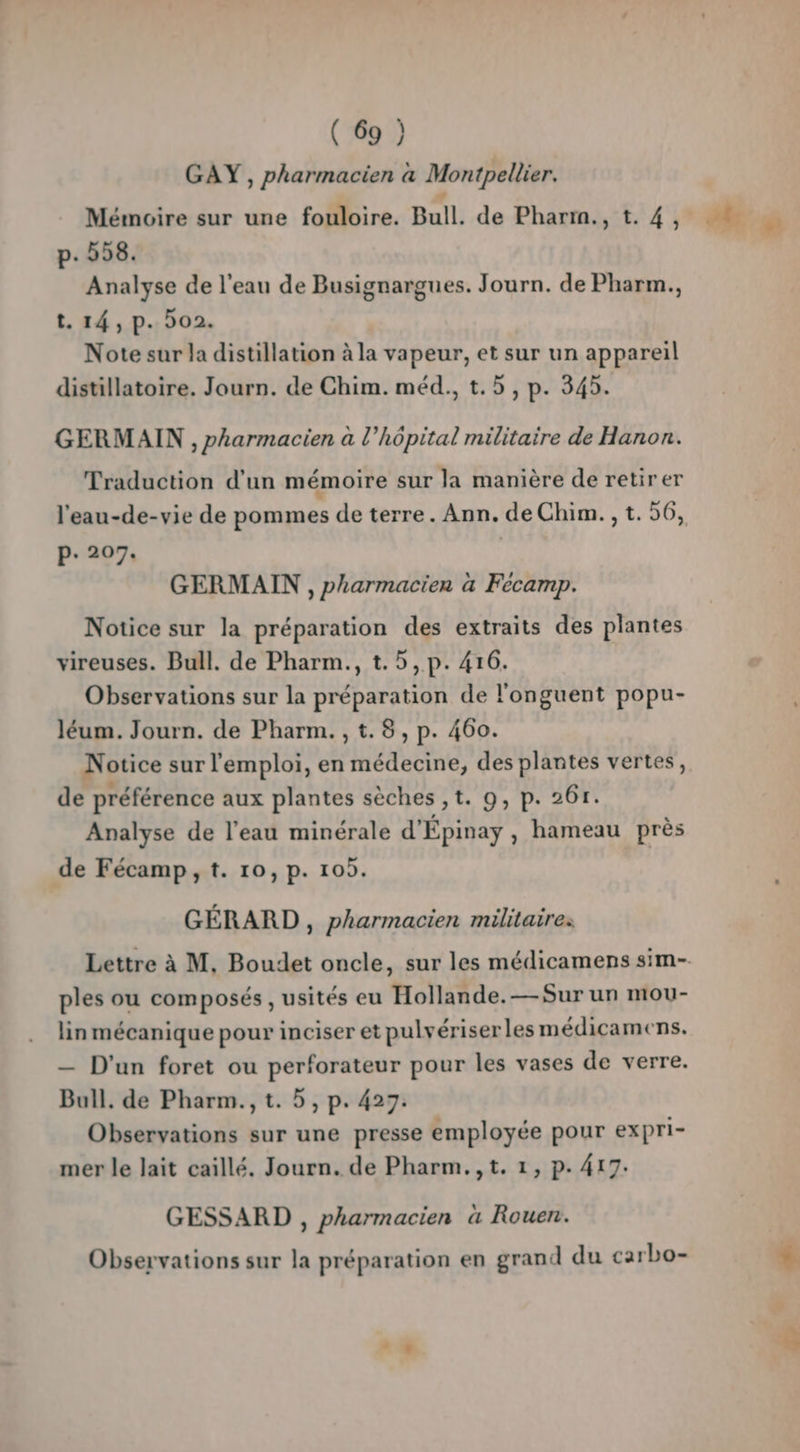 GAY , pharmacien à Montpellier. p- 558. Analyse de l'eau de Busignargues. Journ. de Pharm., t. 14, p. 502. Note sur la distillation à la vapeur, et sur un appareil distillatoire. Journ. de Chim. méd., t.5, p. 345. GERMAIN , pharmacien à l'hôpital militaire de Hanon. Traduction d'un mémoire sur la manière de retirer l'eau-de-vie de pommes de terre. Ann. de Chim. , t. 56, p. 207. GERMAIN , pharmacien à Fécamp. Notice sur la préparation des extraits des plantes vireuses. Bull. de Pharm., t.5,p. 416. Observations sur la préparation de l'onguent popu- léum. Journ. de Pharm. , t.8 , p. 460. Notice sur l'emploi, en médecine, des plantes vertes, de préférence aux plantes sèches ,t. 9, p. 26r. Analyse de l’eau minérale d'Épinay , hameau près de Fécamp, t. 10, p. 105. GÉRARD , pharmacien militaire: ples ou composés , usités eu Hollande.— Sur un mou- lin mécanique pour inciser et pulvériser les médicamens. — D'un foret ou perforateur pour les vases de verre. Bull. de Pharm., t. 5, p. 427: Observations sur une presse employée pour expri- mer le lait caillé. Journ. de Pharm.,t. 1, p. 417. GESSARD , pharmacien à Rouen. Observations sur la préparation en grand du carbo- # 1