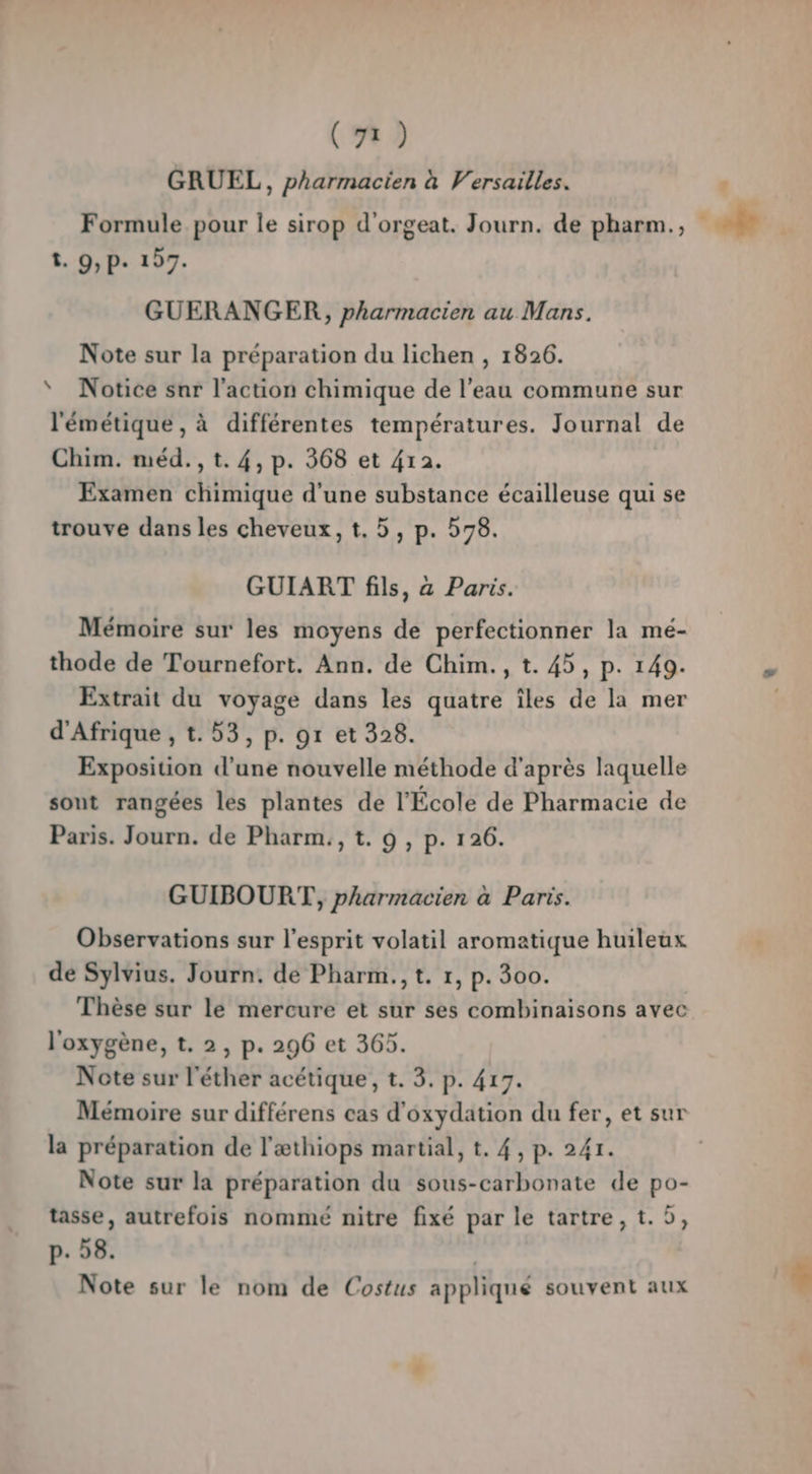 GRUEL, pharmacien à Versailles. ? Formule pour le sirop d'orgeat. Journ. de pharm., ae | t. 9,p. 197. GUERANGER, pharmacien au Mans. Note sur la préparation du lichen , 1826. * Notice sur l'action chimique de l’eau commune sur l'émétique , à différentes températures. Journal de Chim. méd., t. 4, p. 368 et 412. Examen chimique d'une substance écailleuse qui se trouve dans les cheveux, t. 5, p. 578. GUIART fils, à Paris. Mémoire sur les moyens de perfectionner la mé- thode de Tournefort. Ann. de Chim., t. 45, p. 149. # Extrait du voyage dans les quatre îles de la mer | d'Afrique , t.53, p. gr et 328. Exposition d’une nouvelle méthode d'après laquelle sont rangées les plantes de l'École de Pharmacie de Paris. Journ. de Pharm., t. 9 , p. 126. GUIBOURT, pharmacien à Paris. Observations sur l'esprit volatil aromatique huileux de Sylvius. Journ. de Pharm., t. 1, p. 300. Thèse sur le mercure et sur ses combinaisons avec l'oxygène, t. 2, p. 296 et 365. Note sur l'éther acétique, t. 3. p. 417. Mémoire sur différens cas d’oxydation du fer, et sur la préparation de l'æthiops martial, t. 4, p. 241. Note sur la préparation du sous-carbonate de po- tasse, autrefois nommé nitre fixé par le tartre, t.5, p-. 58. Note sur le nom de Costus appliqué souvent aux