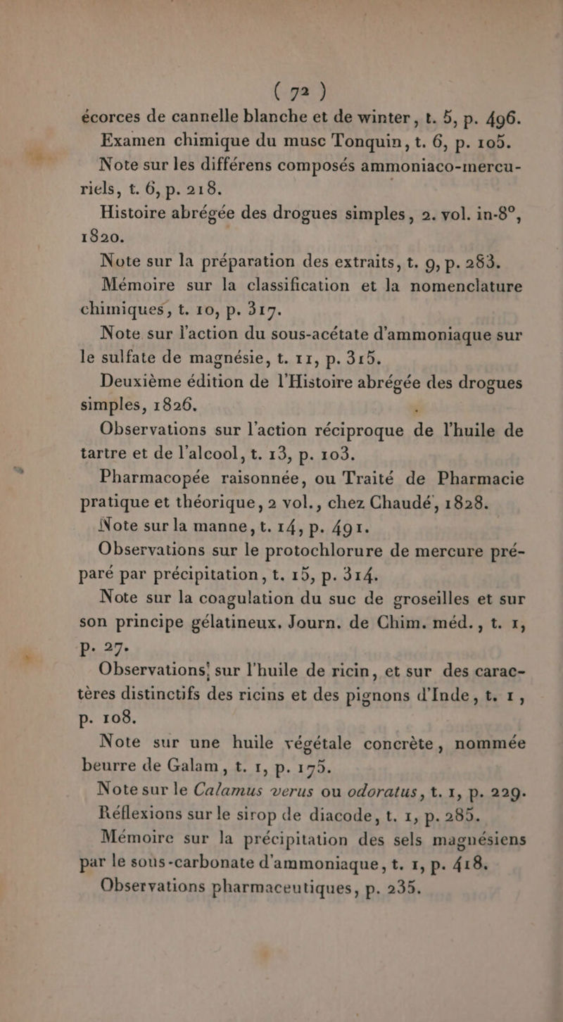 écorces de cannelle blanche et de winter, t. 5, p. 496. Examen chimique du musc Tonquin, t. 6, p. 105. Note sur les différens composés ammoniaco-mercu- riels, t. 6, p. 216. Histoire abrégée des drogues simples, 2. vol. in-8°, 1820. | Note sur la préparation des extraits, t. 9, p. 283. Mémoire sur la classification et la nomenclature chimiques, t. 10, p. 317. Note sur l'action du sous-acétate d’ammoniaque sur le sulfate de magnésie, t. 11, p. 315. Deuxième édition de l'Histoire abrégée des drogues simples, 1826. | Observations sur l'action réciproque de l'huile de tartre et de l'alcool, t. 13, p. 103. Pharmacopée raisonnée, ou Traité de Pharmacie pratique et théorique, 2 vol., chez Chaudé, 1828. Note sur la manne, t. 14, p. 491. Observations sur le protochlorure de mercure pré- paré par précipitation, t. 15, p. 314. Note sur la coagulation du suc de groseilles et sur son principe gélatineux. Journ. de Chim. méd., t. x, P. 27. Observations: sur l'huile de ricin, et sur des carac- tères distinctifs des ricins et des pignons d'Inde, t.1, p. 108. Note sur une huile végétale concrète, nommée beurre de Galam, t. 1, p. 175. Note sur le Calamus verus ou odoratus, t. 1, p. 229. Réflexions sur le sirop de diacode, t. 1, p. 285. Mémoire sur la précipitation des sels magnésiens par le sous-carbonate d'ammoniaque, t. 1, p. 418. Observations pharmaceutiques, p. 235.