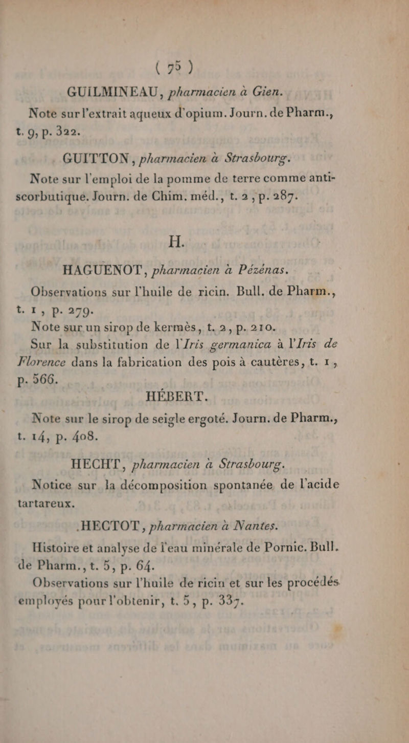 GUILMINEAU, pharmacien à Gien. Note sur l'extrait aqueux d'opiu m.Journ.de Pharm., t. 9, p. 322. GUITTON , pharmacien à Strasbourg. Note sur l'emploi de la pomme de terre comme anti- scorbutiqué. Journ. de Chim. méd., t. 2 , p.287. H. HAGUENOT,, pharmacien à Pézénas. Observations sur l'huile de ricin. Bull. de Pharm., t. I, p. 270. Note sur un sirop de kermès, t.2, p.210. Sur la substitution de l'Zris germanica à l'Iris de Florence dans la fabrication des pois à cautères, t. 1, p- 66. HÉBERT. Note sur le sirop de seigle ergoté. Journ. de Pharm., t. 14, p. 408. HECHT, pharmacien a Strasbourg. Notice sur la décomposition spontanée de l'acide tartareux, .HECTOT, pharmacien a Nantes. Histoire et analyse de l'eau minérale de Pornic. Bull. de Pharm.,t. 5, p. 64. Observations sur l'huile de ricin et sur les procédés employés pour l'obtenir, t., 5, p. 337.