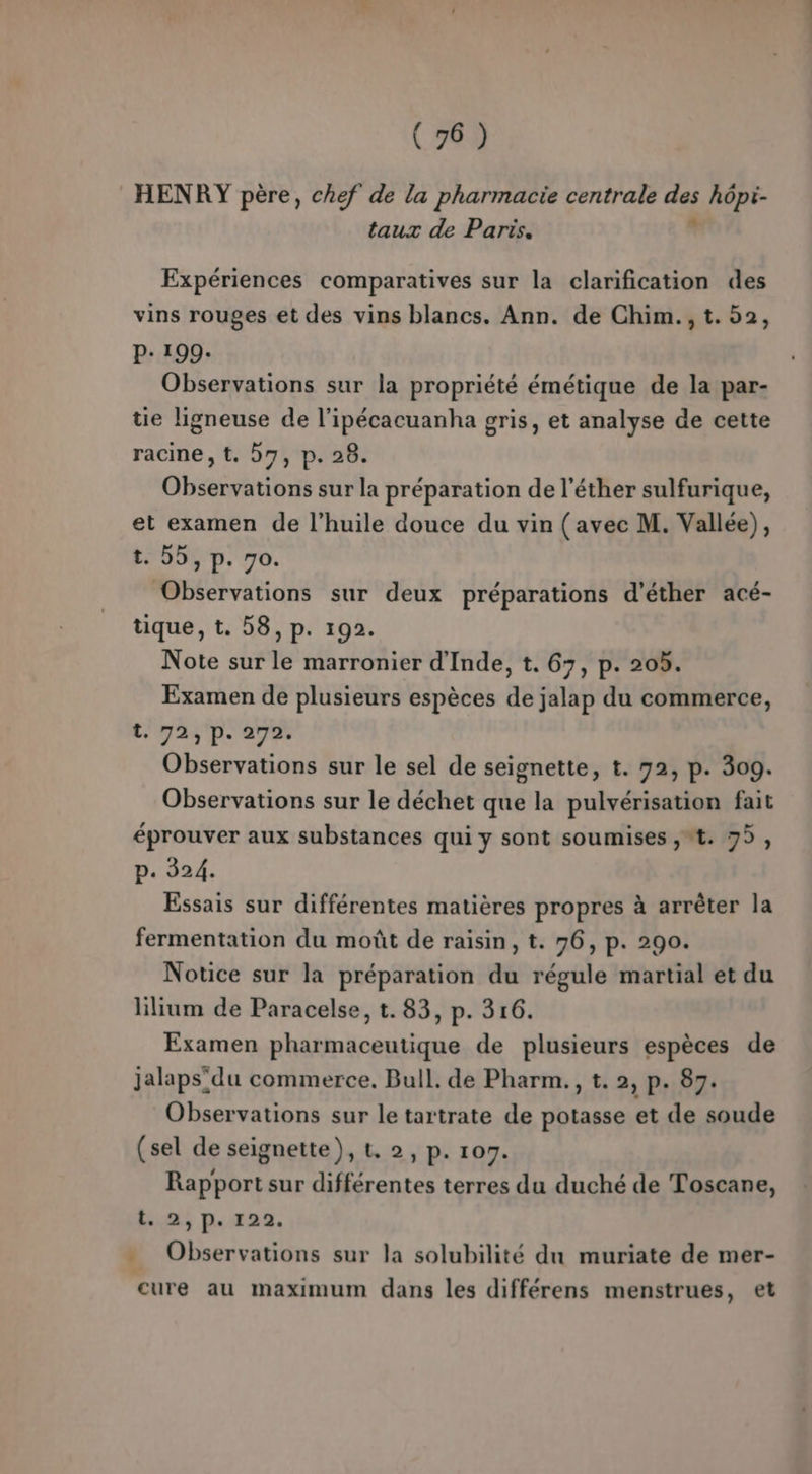 HENRY père, chef de la pharmacie centrale Fe hôpi- taux de Paris. Expériences comparatives sur la clarification des vins rouges et des vins blancs. Ann. de Chim., t. 52, P: 199: Observations sur la propriété émétique de la par- ue ligneuse de l’ipécacuanha gris, et analyse de cette racine, t. 57, p. 28. Observations sur la préparation de l’éther sulfurique, et examen de l'huile douce du vin (avec M. Vallée), t. 55, p. 70. Observations sur deux préparations d’'éther acé- tique, t. 58, p. 192. Note sur le marronier d'Inde, t. 67, p. 205. Examen de plusieurs espèces de jalap du commerce, tra pr avh Observations sur le sel de seignette, t. 72, p. 309. Observations sur le déchet que la pulvérisation fait éprouver aux substances qui y sont soumises ,*t. 75, p. 324. Essais sur différentes matières propres à arrêter la fermentation du moût de raisin, t. 76, p. 290. Notice sur la préparation du régule martial et du lilium de Paracelse, t. 83, p. 316. Examen pharmaceutique de plusieurs espèces de jalaps'du commerce. Bull. de Pharm., t. 2, p. 87. Observations sur le tartrate de potasse et de soude (sel de seignette), t, 2, p. 107. Rapport sur différentes terres du duché de Toscane, ai p.122. . Observations sur la solubilité du muriate de mer- cure au maximum dans les différens menstrues, et
