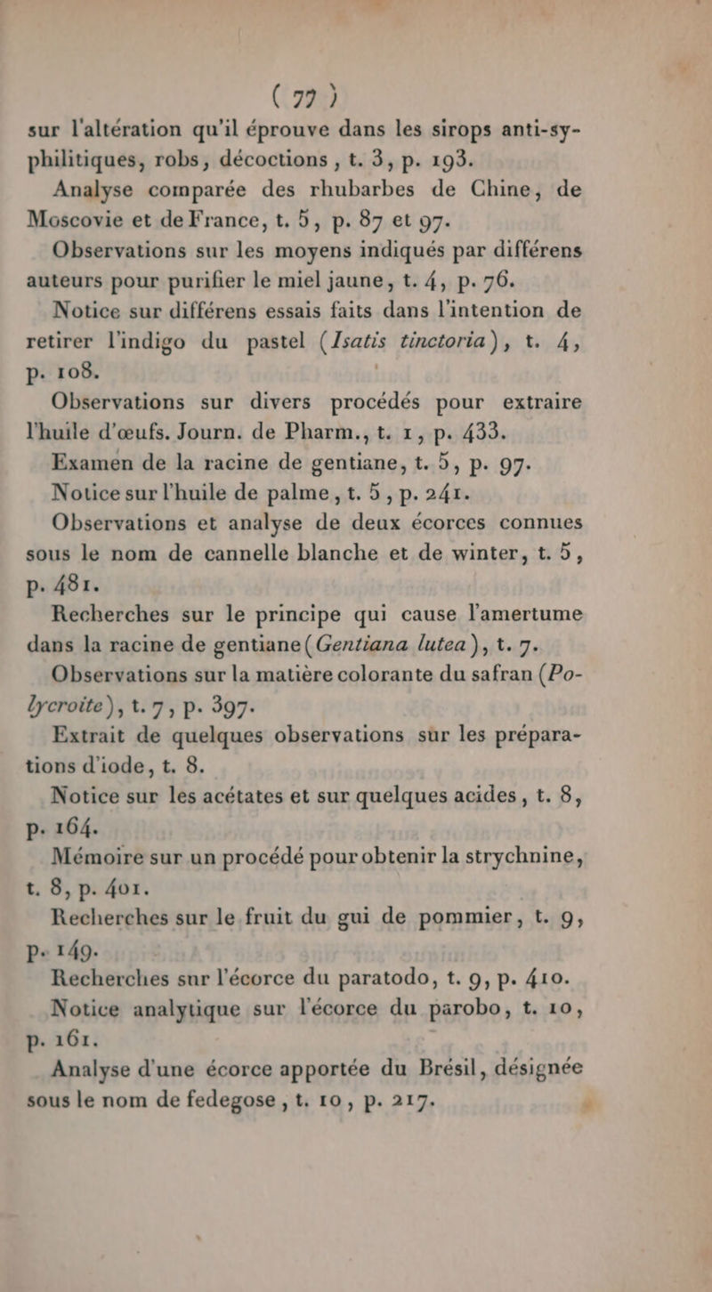 (72) sur l'altération qu'il éprouve dans les sirops anti-sy- philitiques, robs, décoctions , t. 3, p. 193. Analyse comparée des rhubarbes de Chine, de Moscovie et de France, t. D, p. 87 et 97. Observations sur les moyens indiqués par différens auteurs pour purifier le miel jaune, t. 4, p.76. Notice sur différens essais faits dans l'intention de retirer l'indigo du pastel (Zsatis tinctoria), t. 4, p. 108. | Observations sur divers procédés pour extraire l'huile d'œufs. Journ. de Pharm.,t. 1, p. 4335. Examen de la racine de gentiane, t. 5, p. 99. Notice sur l'huile de palme, t. 5, p. 241. Observations et analyse de deux écorces connues sous le nom de cannelle blanche et de winter, t.5, p. 481. Recherches sur le principe qui cause l'amertume dans la racine de gentiane( Gentiana lutea ), t. 7. Observations sur la matière colorante du safran (Po- lycroite), 1.7, p. 397. Extrait de quelques observations sur les prépara- tions d'iode, t. 8. Notice sur les acétates et sur quelques acides, t. 8, p: 164. Mémoire sur un procédé pour obtenir la strychnine, t. 8, p. 4o1. Recherches sur le fruit du gui de pommier, t. 9, P+ 149. Recherches sur l'écorce du paratodo, t. 9, p. 410. Notice analytique sur l'écorce du parobo, t. 10, p- 161. Analyse d'une écorce apportée du Brésil, désignée sous le nom de fedegose , t. 10, p. 217.