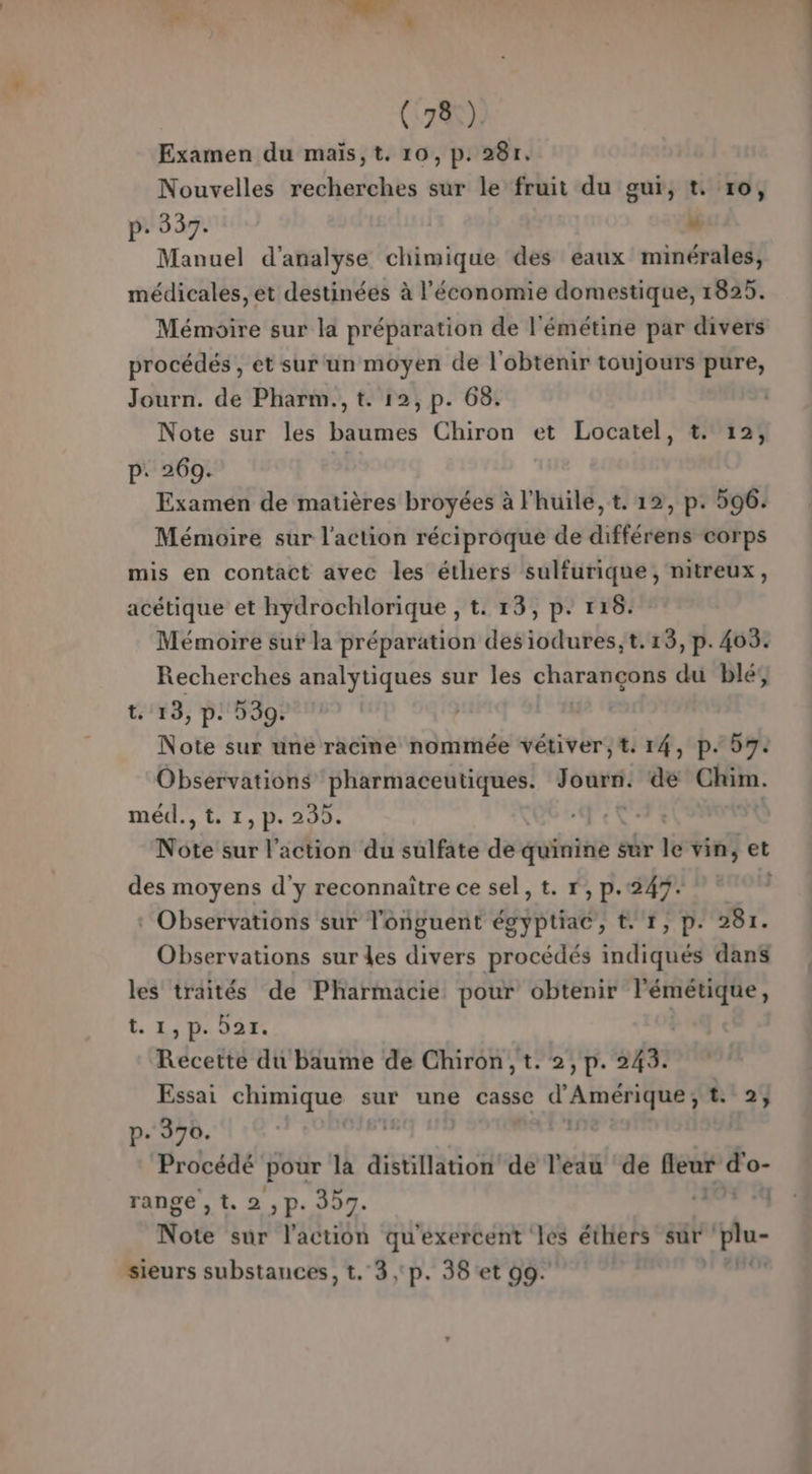 Examen du maïs,t. 10, p. 28r. Nouvelles recherches sur le fruit du gur, t. 10, P: 337. “ Manuel d'analyse chimique des eaux minérales, médicales, et destinées à l’économie domestique, 1825. Mémoire sur la préparation de l'émétine par divers procédés , et sur un moyen de l'obtenir toujours pure, Journ. de Pharm., t. 12, p. 68. Note sur les baumes Chiron et Locatel, t. 12, p. 269. Examen de matières broyées à l'huile, t. 12, p. 596. Mémoire sur l'action réciproque de différens corps mis en contact avec les éthers sulfurique, nitreux, acétique et hydrochlorique , t. 13, p! 116. Mémoire sut la préparation desiodures;t. 13, p. 403. Recherches analytiques sur les COTES du ble; t. 13, p. 539. Note sur une racine nommée vétiver,t. 14, p. 57. Observations pharmaceutiques. pus de Chim. méd., t. 1, p. 235. Note sur l’action du sulfate de doinine : sur le vin, et des moyens d'y reconnaître ce sel, t. r, p.249 7 : Observations sur l'oônguent égyptiac, t. 1, p. 281. Observations sur les divers procédés indiqués dans les traités de Pharmacie: pour obtenir lémétique, t LD OA Recette du baume de Chiron,t. 2,p. 243. Essai chimique sur une casse d'Amérique ; fil 29 p. 370. | Procédé pour là distillation de l'eau de feur A range , t. 2 ,p. 397. RE Note sur l'action qu'exercent les éthers sur 'plu- sieurs substances, t.°3 ,°p. 38 et 09. ns