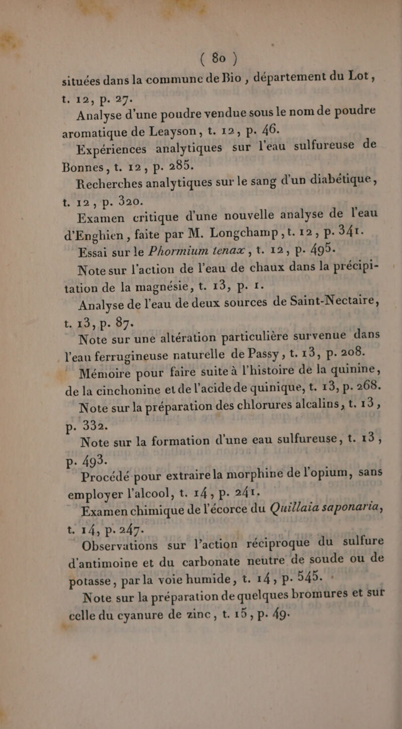 situées dans la commune de Bio , département du Lot, t, 12, p. 27. Analyse d’une poudre vendue sous le nom de poudre aromatique de Leayson, t. 12, p. 46. Expériences analytiques sur l'eau sulfureuse de Bonnes, t. 12, p. 285. Recherches analytiques sur le sang d’un diabétique, (12 D. 920: Examen critique d’une nouvelle analyse de l'eau d'Enghien , faite par M. Longchamp ,t.12, p.341. Essai sur le Phormium tenax , t. 12, p. 499. Note sur l'action de l’eau de chaux dans la précipi- tation de la magnésie, t. 19, p. 1. Analyse de l'eau de deux sources de Saint-Nectaire, t. 13, P. 07e Note sur une altération particulière survenue dans l'eau ferrugineuse naturelle de Passy, t. 13, p. 208. Mémoire pour faire suite à l'histoire dé la quinine, de la cinchonine et de l'acide de quinique, t. 13, p. 268. Note sur la préparation des chlorures alcalins,t.13, p- 392. Note sur la formation d’une eau sulfureuse, t. 15, p: 495. Procédé pour extraire la morphine de l'opium, sans employer l'alcool, t. 14, p. 241. Examen chimique de l'écorce du Quillaia saponaria, t. 14, p.247. Observations sur l’action réciproque du sulfure d'antimoine et du carbonate neutre de soude ou de potasse, par la voie humide, t. 14, p- 545. * Note sur la préparation de quelques bromures et sur _celle du cyanure de zinc, t. 15, p. 49.
