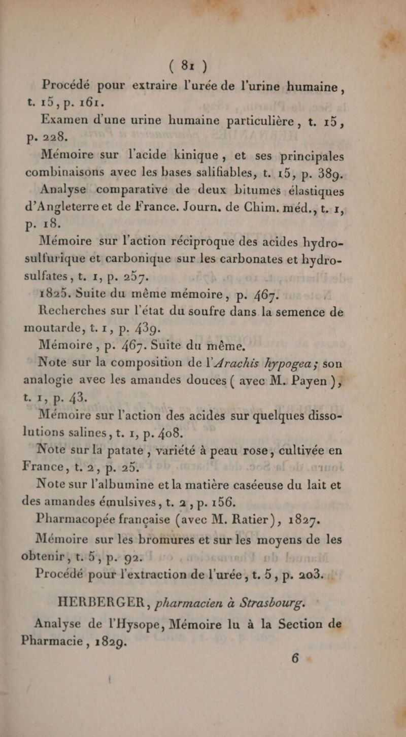 | Lust” FL ( 81) Procédé pour extraire l'urée de l'urine humaine, t. 19, p. 161. Examen d'une urine humaine particulière, t. 15, p. 228. Mémoire sur l'acide kinique, et ses principales combinaisons avec les bases salifiables, t. 15, p. 380. Analyse comparative de deux bitumes élastiques d'Angleterre et de France. Journ. de Chim. méd., t. x, p. 18. Mémoire sur l’action réciproque des acides hydro- sulfurique et carbonique sur les carbonates et hydro- sulfates , t. 1, p. 257. 1825. Suite du même mémoire, p. 467. Recherches sur l'état du soufre dans la semence de moutarde, t.1, p. 439. Mémoire , p. 467. Suite du même, Note sur la composition de l’Arachis hypogea; son t. 1, p. 43. Mémoire sur l’action des acides sur quelques disso- lutions salines, t. 1, p. 408. Note sur la patate , variété à peau rose, cultivée en France, t. 2, p. 25. 1 Note sur l’albumine et la matière caséeuse du lait et des amandes émulsives, t. 2, p. 156. Pharmacopée française (avec M. Ratier), 1827. Mémoire sur les bromures et sur les nié Aube de les obtenir, t. 5, p. 92. Procédé pour l'extraction de l'urée , t. 5, p. 203. HERBERGER , pharmacien à Strasbourg. Analyse de l'Hysope, Mémoire lu à la Section de Pharmacie , 1829. 6 : é .