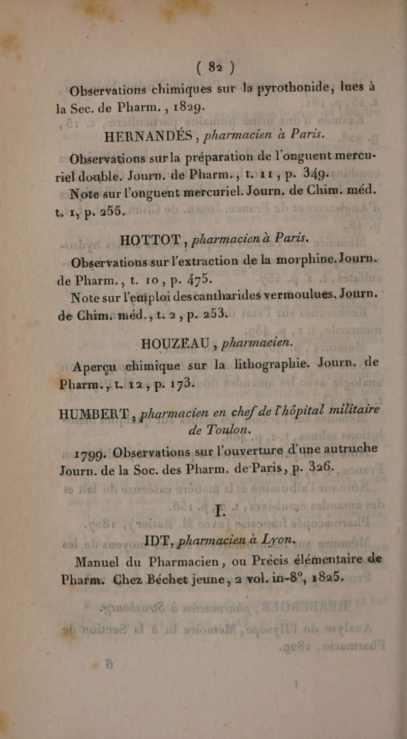 (8) Observations chimiques sur la pyrothonide, lues à la Sec. de Pharm. , 1829. HERNANDÉS , pharmacien à Paris. Observations sur la préparation de l'onguent mercu- riel double. Journ. de Pharm., t. 11,p. 349: Note sur l’onguent mercuriel. Journ. de Chim. méd. t, 1, p. 250. HOTTOT, pharmacien à Paris. Observationssur l'extraction de la morphine.Journ. de Pharm., t. 10, p. 475. Note sur Teëtploi descantharides vermoulues. ben. , de Chims miéd.;,t. 2, p. 203. HOUZEAU , pharmacien. Aperçu chimique sur la lithographie. Journ. de HUMBERT, pharmacien en chef de hôpital militaire de Toulon. … 1799: Observations sur l ouverture d’une autruche Journ. de la Soc. des Pharm. de-Paris, p. 326. Fe IDT, pharmacien à Lyon. Manuel du Pharmacien, ou Précis élémentaire de Pharm: Chez Béchet jeune, 2 vol. in-8°, 2825.
