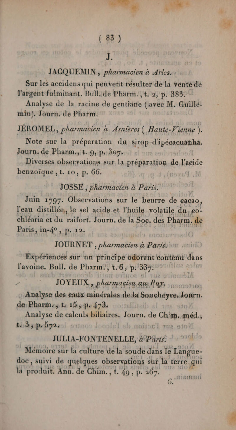 is Ps. de ( 88 ) DJ. JACQUEMIN , pharmacien à Arles. , Sur les accidens qui peuvent résulter de la vente de l'argent fulminant. Bull. de Pharm. ,t. 2, p. 383. Analyse de la racine de gentiarie (avec M. Guillé: min). Journ. de Pharm. | JÉROMEL, pharmacien à Asnières ( Haute- Vienne ). Note sur la préparation du sirop d'ipécacuanha. Journ. de Phanm., t. 9, p. 307. Diverses observations sur la préparation de karide benzoïque ,t. 10, p. 66. | JOSSE , pharmacien à Paris. Juin 1997. Observations sur le beurre de cacao, l'eau distillée,, le sel acide et l'huile. volatile du, £o- chléaria et du raifort. Journ. de la Soc. des Pharm, de Paris, in-4° , P- 12. JOURNET , pharmacien à Paris. 0 110 ‘Expériences sur an principe odorant contenu dans l'avoine. Bull. de Pharm,, 1.6; p: 387: ; / JOYEUX, pharmagien, au Pur. Sidi Eh Analyse des eaux minérales dela Souchéyre; si de; Pharm:; t: 19, p. 73. (li Analyse de calculs biliaires. Journ. du baie ré Fr thà5pb72e oo l ue 916 JULIA-FONTENELLE, à Pris. Mémoire sur la ane de la soude dans le Langue- doc, suivi de quelques observations sur la terre qui la NET Ann. de Chim.,t. 49,p. 267. } La “ ML ETTE / y,