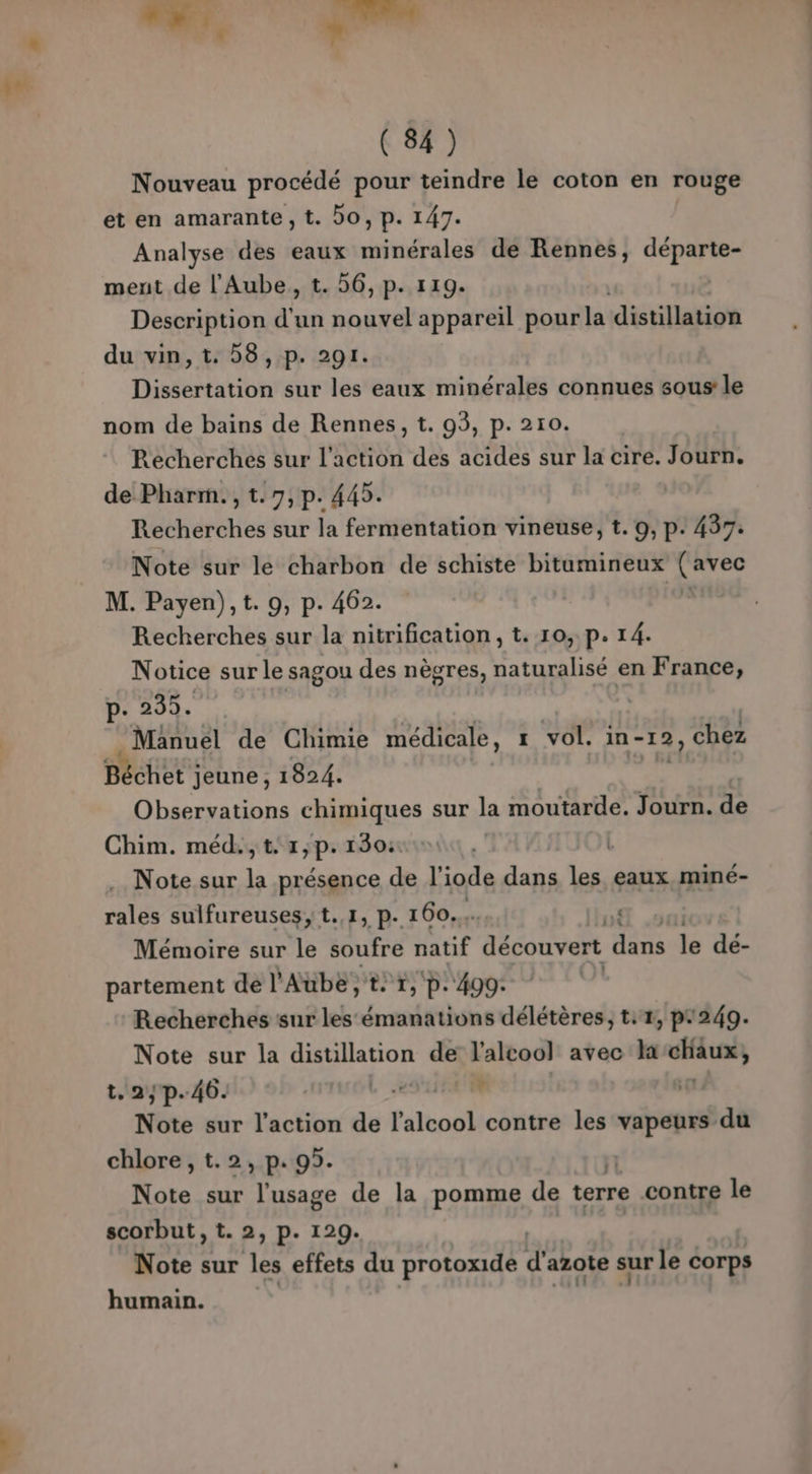 }” ( 84) Nouveau procédé pour teindre le coton en rouge et en amarante, t. DO, p. 147. Analyse des eaux Hitifraleà de Rennes, SP dé ment de l'Aube, t. 56, p. 119. Description d'un Hp appareil pour la distillation du vin,t. 8, p. 291. Dissertation sur les eaux minérales connues sous le nom de bains de Rennes, t. 03, p. 210. Recherches sur l’action des acides sur la cire. Journ. de Pharm., t.7,p. 445. Recherches sur la fermentation vineuse, t. 9, p. 437. Note sur le charbon de schiste bitumineux bis: M. Payen), t. 9, p. 462. Recherches sur la nitrification, t. 10, p. 14. Notice sur le sagou des nègres, naturalisé en France, p. 235. | | Manuel de Chimie médicale, 1 vol. in- -12) chez Béchet jeune, 1824. Observations chimiques sur la moutarde. Journ. de Chim. méd.,t.1,p. 130: | Note sur la présence de l'inde dans les eaux miné- rales sulfureuses; t.,1, p. 160... 4 Mémoire sur le soufre natif découvert dans le dé- partement de l'Aube, tr, p.490: | Recherches sur les émanations délétères, t:4, p#249. LE sur la distillation de l'alcool avec la Po, ayp.46. ect: 5 RER 1e sur l’action de l'alcool contre les vapeurs du chlore, t.2, p. 95. Note sur l'usage de la pomme de terre contre le scorbut, t. 2, p. 129. Note sur les effets du protoxide d'azote sur le corps humain.