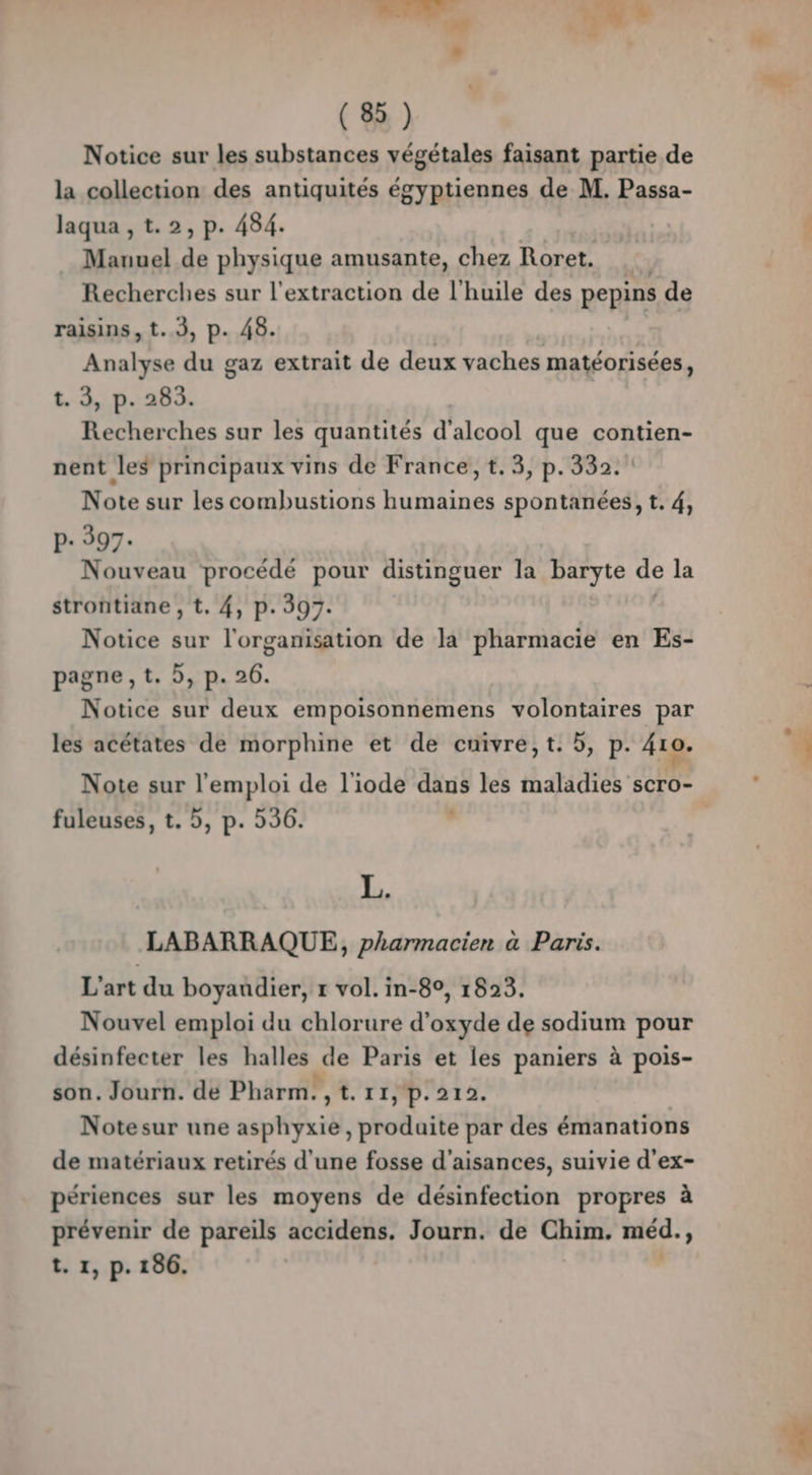 Notice sur les substances végétales faisant partie de la collection des antiquités égyptiennes de M. Passa- laqua , t.2, p. 484. Manuel de physique amusante, chez Roret,. Recherches sur l'extraction de l'huile des pepins de raisins, t..3, p. 48. Q Analyse du gaz extrait de deux vaches matéorisées, t. 3, p. 285. Recherches sur les quantités Xaleobl que contien- nent les principaux vins de France, t.3, p.332. Note sur les combustions humaines spontanées, t. 4, P- 597. Nouveau procédé pour distinguer la baryte de la strontiane , t. 4, p. 397. Notice sur l'organisation de la pharmacie en Es- pagne,t. 5, p. 26. Notice sur deux empoisonnemens volontaires par les acétates de morphine et de cuivre, t. 5, p. 410. fuleuses, t. 5, p. 536. L. LABARRAQUE, pharmacien à Paris. L'art du boyaudier, r vol. in-8°, 1823. Nouvel emploi du chlorure d'oxyde de sodium pour désinfecter les halles ie Paris et les paniers à pois- son. Jourh. de Pharm. ,t. r1, p:212. Notesur une asphyxie, HRoëlaité par des émanations de matériaux retirés d’une fosse d’aisances, suivie d'ex- périences sur les moyens de désinfection propres à prévenir de pareils accidens. Journ. de Chim. méd. ;