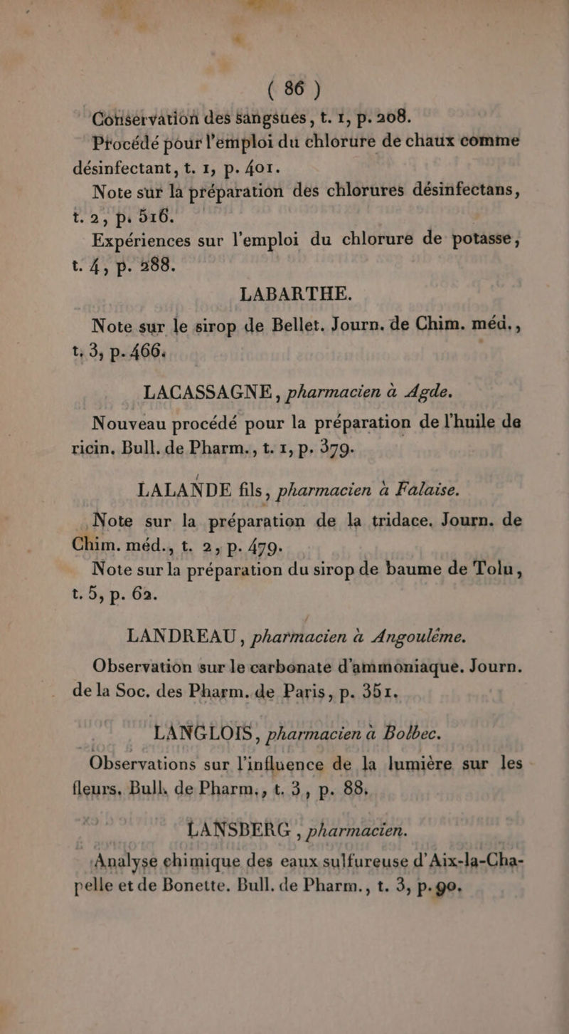 NT ls. Net) ( 86) Cotiservation des sangsués , t. 1, p. 208. Procédé pour l'emploi du chlorure de chaux comme désinfectant, t. 1, p. 401. Note sur la préparation des chlorures désinfectans, 12, Pi da Expériences sur l'emploi du chlorure de potasse, t. 4, p. 288. LABARTHE. Note sur le sirop de Bellet. Journ. de Chim. méu., t, 3, p. 466: : LACASSAGNE,, pharmacien à Agde. Nouveau procédé pour la préparation de l'huile de ricin. Bull. de Pharm., t. 1, p. 379. LALANDE fils, pharmacien a Falaise. Note sur la préparation de la tridace. Journ. de Chim. méd., t. 2, P: 479. Note sur la préparation du sirop de baume de Tolu, t. 5, p. 62. LANDREAU, pharmacien à Angoulème. Observation sur le carbonate d'ammoniaque. Journ. de la Soc. des Pharm.de Paris, p. 351. | LANGLOIS, pharmacien à Bolbec. Observations sur l'influence de la lumière sur les fleurs. Bull, de Pharm,, t. 3, p. 88; LANSBERG , pharmacien. ‘Analyse chimique des eaux sulfureuse d’Aix-la-Cha- relle et de Bonette. Bull. de Pharm., t. 3, p.go.