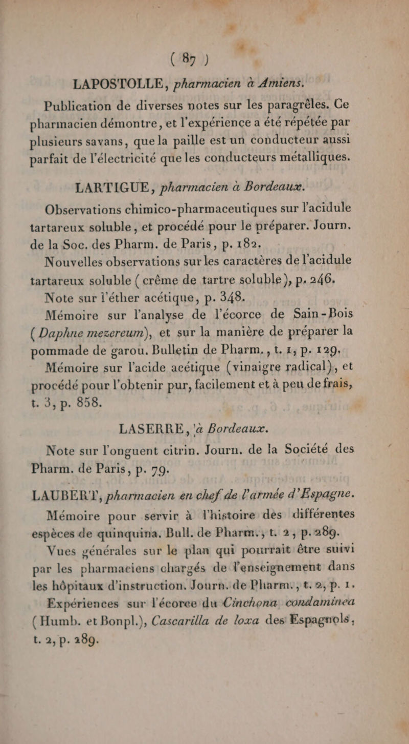 LA * (87 ) LAPOSTOLLE, pharmacien à Amiens. Publication de diverses notes sur les paragrèles. Ce pharmacien démontre, et l'expérience a été répétée par plusieurs savans, que la paille est un conducteur aussi parfait de l’électricité que les conducteurs métalliques. LARTIGUE, pharmacien à Bordeaux. Observations chimico-pharmaceutiques sur l’acidule tartareux soluble , et procédé pour le préparer. Journ. de la Soc. des Pharm. de Paris, p. 182. Nouvelles observations sur les caractères de l'acidule tartareux soluble { crème de tartre soluble ), p. 246. Note sur l'éther acétique, p. 348. Mémoire sur l'analyse de l'écorce de Sain-Bois ( Daphne mezereum), et sur la manière de préparer la pommade de garou. Bulletin de Pharm, , 1. 1, p. 129. Mémoire sur l'acide acétique (vinaigre radical}, et procédé pour l'obtenir pur, facilement et à peu de frais, t. 3, p. 858. LASERRE , a Bordeaux. Note sur l'onguent citrin. Journ. de la Société des Pharm. de Paris, p. 79. LAUBER ), pharmacien en chef de l'armée d'Espagne. Mémoire pour servir à l'histoire des différentes espèces de quinquina. Bull. de Pharm.; t. 2, p.280. Vues générales sur le plan qui pourrait être suivi par les pharmaciens chargés de l'enseignement dans les hôpitaux d'instruction, Journ. de Pharm., t. 2, p. 1. Expériences sur l'écorce du Cinchona condaminea (Humb. et Bonpl.), Cascarilla de loxa des Espagnols, t. 2, p. 289.