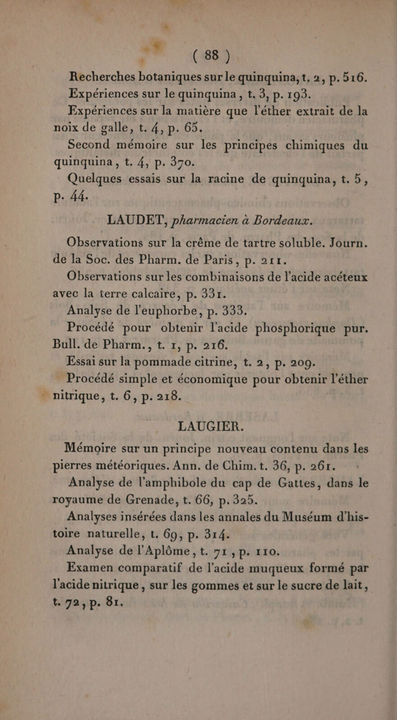 Ÿ bd 7 (66) Recherches botaniques sur le quinquina, t, 2, p.516. Expériences sur le quinquina, t, 3, p. 193. Expériences sur la matière que l’éther extrait de la noix de galle, t. 4, p. 65. Second mémoire sur les principes chimiques du quinquina , t. 4, p. 370. Quelques essais sur la racine de quinquina, t.5, P. 44. LAUDET, pharmacien à Bordeaux. Observations sur la crême de tartre soluble. Journ. de la Soc. des Pharm. de Paris, p. 211. Observations sur les combinaisons de l'acide acéteux avec la terre calcaire, p. 33r. Analyse de l'euphorbe, p. 333. Procédé pour obtenir l'acide phosphorique pur. Bull. de Pharm., t. 1, p. 216. Essai sur la pommade citrine, t. 2, p. 209. Procédé simple et économique pour obtenir l’éther - nitrique, t. 6, p. 218. LAUGIER. Mémoire sur un principe nouveau contenu dans les pierres météoriques. Ann. de Chim. t. 36, p. 26r. Analyse de l'amphibole du cap de Gattes, dans le royaume de Grenade, t. 66, p.325. Analyses insérées dans les annales du Muséum d’his- toire naturelle, t. 69, p. 314. Analyse de l’Aplôme ,t. 91 ,p. 110. Examen comparatif de l'acide muqueux formé par l'acide nitrique , sur les gommes et sur le sucre de lait,
