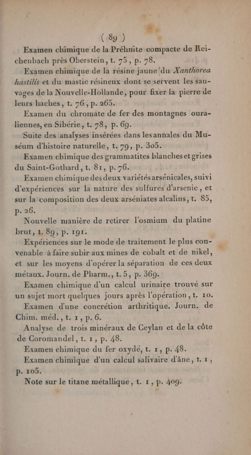 F L #. (89 ) ‘ Examen chimique de la Préhnite compacte de Rei- chenbach près Oberstein, t. 75, P- 78. Examen chimique de la résine jaune ‘du Xanthorea hastilis et du mastic résineux dont se servent les sau- vages de la Nouvelle-Hollande, pour fixer la pierre de sé haches, t. 56, p. 265. Examen dû chromate de fer des montagnes oura- liennes, en Sibérie, t. 78, p. 69. Suite des analyses insérées dans les annales du Mu- séum d'histoire naturelle, t. 79, p. 305. Examen chimique des grammatites blanches et grises du Saint-Gothard, t. 81, p.76. Examen chimique des deux variétés arsénicales, suivi d'expériences sur la nature des sulfurés d'arsenic, et sur la composition des deux arséniates alcalins,t. 85, p- 26. Nouvelle manière de retirer l'osmium du platine brut, 1. 89, p. 191. : Expériences sur le mode de traitement le plus con- venable à faire subir aux mines de cobalt et de nikel, et sur les moyens d'opérer la séparation de ces deux métaux. Journ. de Pharm., t.5, p. 369. Examen chimique d'un calcul urinaire trouvé sur un sujet mort quelques jours après l'opération, t. 10. Examen d'une concrétion arthritique. Journ. de Chim. méd. , t. 1, p. 6. Analyse de trois minéraux de Ceylan et de la côte de Coromandel, t. 1, p. 48. Examen chimique du fer oxydé, t. 1, p. 48. Examen chimique d’un calcul salivaire d'âne, t.1, p. 105. Note sur le titane métallique , t. 1, p. 409.