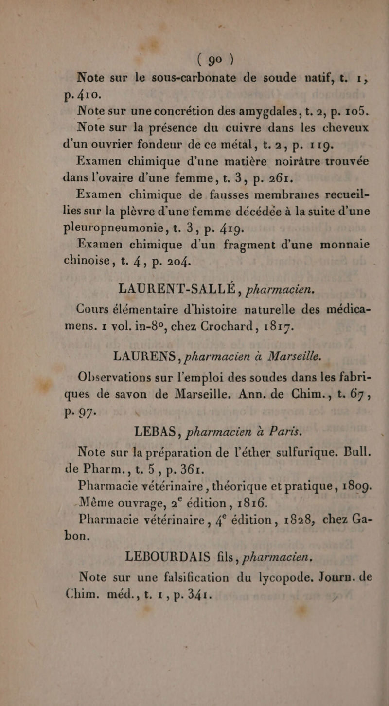(go ) Note sur le sous-carbonate de soude nauf,t. 1, p.410. Note sur une concrétion des amygdales, t. 2, p. 105. Note sur la présence du cuivre dans les cheveux d'un ouvrier fondeur de ce métal, t.2, p. 119. Examen chimique d'une matière noirâtre trouvée dans l'ovaire d'une femme, t. 3, p. 267. Examen chimique de fausses membranes recueil- lies sur la plèvre d'une femme décédée à la suite d’une pleuropneumonie, t. 3, p. 419. Examen chimique d'un fragment d’une monnaie chinoise, t. 4, p. 204. LAURENT-SALLÉ, pharmacien. Cours élémentaire d'histoire naturelle des médica- mens. 1 vol. in-8°, chez Crochard, 1817. LAURENS, pharmacien à Marseille. Observations sur l'emploi des soudes dans les fabri- ques de savon de Marseille. Ann. de Chim., t. 67, 97 \ LEBAS, pharmacien a Paris. Note sur la préparation de l’éther sulfurique. Bull. de Pharm.,t. 5, p. 36r. Pharmacie vétérinaire , théorique et pratique, 1809. -Même ouvrage, 2° édition, 1816. Pharmacie vétérinaire , 4° édition, 1828, chez Ga- bon. LEBOURDAIS fils, pharmacien, Note sur une falsification du lycopode. Jours. de Chim. méd., t. 1,p. 341.