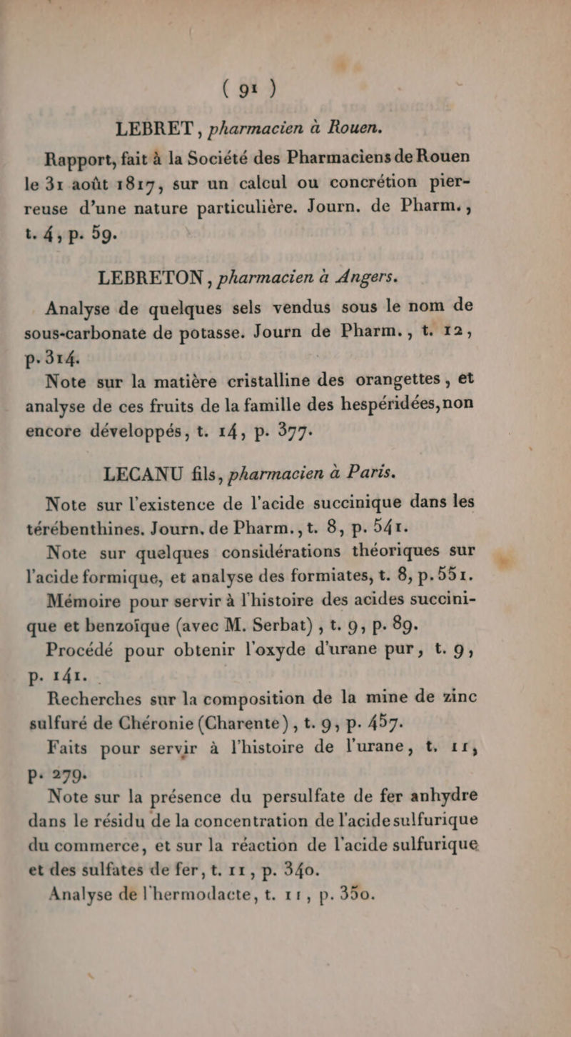 LEBRET , pharmacien à Rouen. Rapport, fait à la Société des Pharmaciens de Rouen le 31 août 1817, sur un calcul ou concrétion pier- reuse d’une nature particulière. Journ. de Pharm., t. 4, p. 59. LEBRETON , pharmacien à Angers. Analyse de quelques sels vendus sous le nom de sous-carbonate de potasse. Journ de Pharm., t. 12, p.314. | Note sur la matière cristalline des orangettes , et analyse de ces fruits de la famille des hespéridées,non encore développés, t. 14, p. 377. LECANU fils, pharmacien à Paris. Note sur l'existence de l'acide succinique dans les térébenthines. Journ. de Pharm.,t. 8, p. 54r. Note sur quelques considérations théoriques sur l'acide formique, et analyse des formiates, t. 8, p.551. Mémoire pour servir à l'histoire des acides succini- que et benzoïque (avec M. Serbat) , t. 9, p. 89. Procédé pour obtenir l'oxyde d'urane pur, t.9, P- 141. Recherches sur la composition de la mine de zinc sulfuré de Chéronie (Charente), t. 9, p. 457. Faits pour servir à l’histoire de l'urane, t, 11, P: 279: Note sur la présence du persulfate de fer anhydre dans le résidu de la concentration de l'acide sulfurique du commerce, et sur la réaction de l'acide sulfurique et des sulfates de fer, t. 11, p. 340. Analyse de l'hermodacte, t. 11, p.350.
