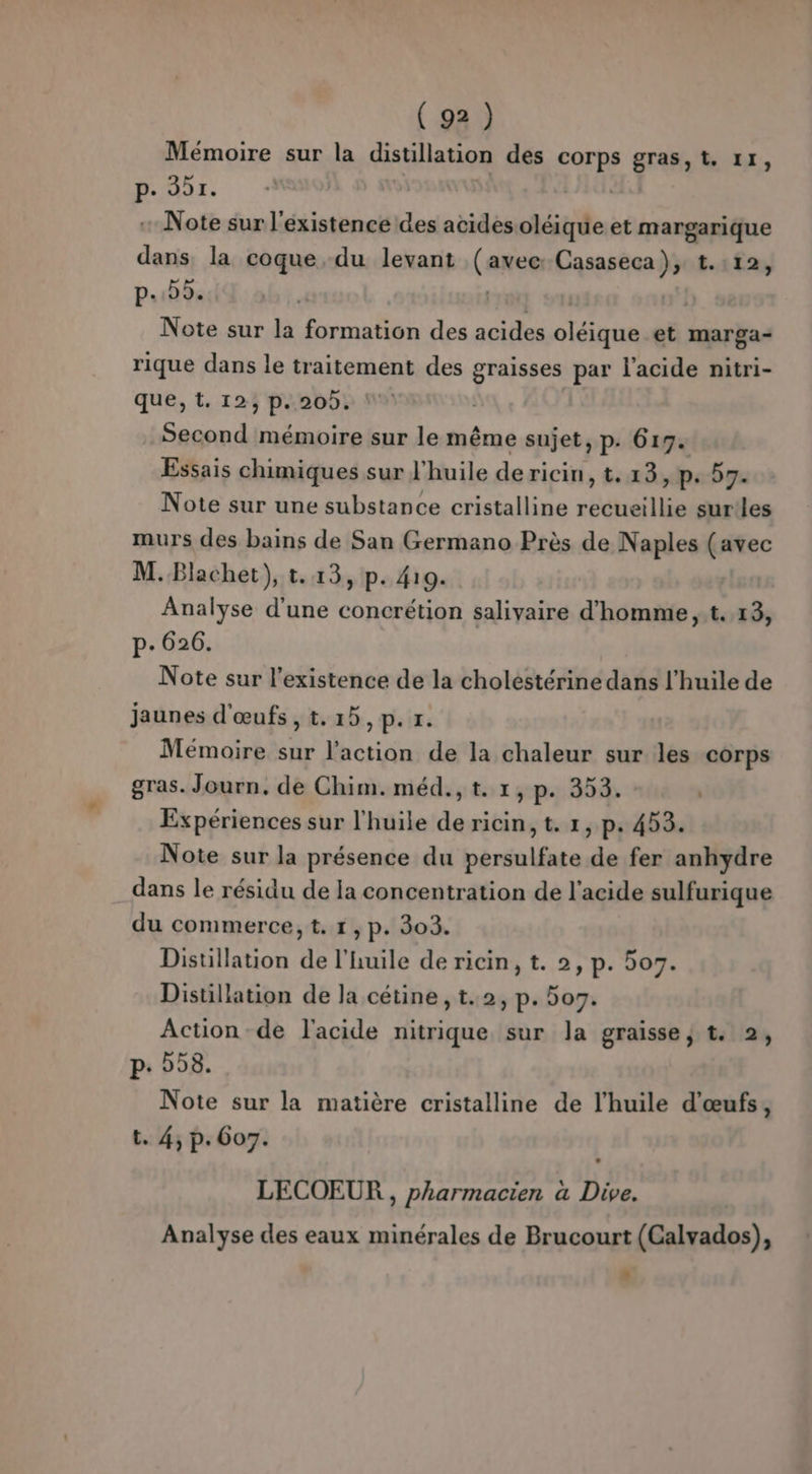 Memoire sur la distillation des conte gras, t. 11, p. 201. Note sur l'existence des acides oléique et margarique dans. la coque du levant (anen Casaseca), t.:12, p..)5. Note sur la formation des acides oiique et marga- rique dans le traitement des graisses par l'acide nitri- que, t. 12, p. 20. Second mémoire sur le même sujet, p. 619. Essais chimiques sur l'huile dericin, t. 13, p. 59. Note sur une substance cristalline recueillie sur!les murs des bains de San Germano Près de Naples (avec M.Blachet), t.13, p. 419. Analyse d'une concrétion saliyaire d'homme ,.t. 13, p.626. Note sur l'existence de la cholestérine dans l'huile de jaunes d'œufs, t.15,p. r. Mémoire sur l’action de la chaleur sur les corps gras. Journ, de Chim.méd.,t. 1, p. 353. Expériences sur l'huile de ricin, t. 1, p. 453. Note sur la présence du persulfate de fer anhydre dans le résidu de la concentration de l'acide sulfurique du commerce, t. 1, p. 303. Distillation de l'huile de ricin, t. 2, p. 5o7. Distillation de la cétine, t..2, p. 507. Action de l'acide nitrique sur la graisse, t. 2, p. 58. Note sur la matière cristalline de l'huile d'œufs, t. 4, p.607. | LECOEUR , pharmacien a Dive. Analyse des eaux minérales de Brucourt (Calvados), +