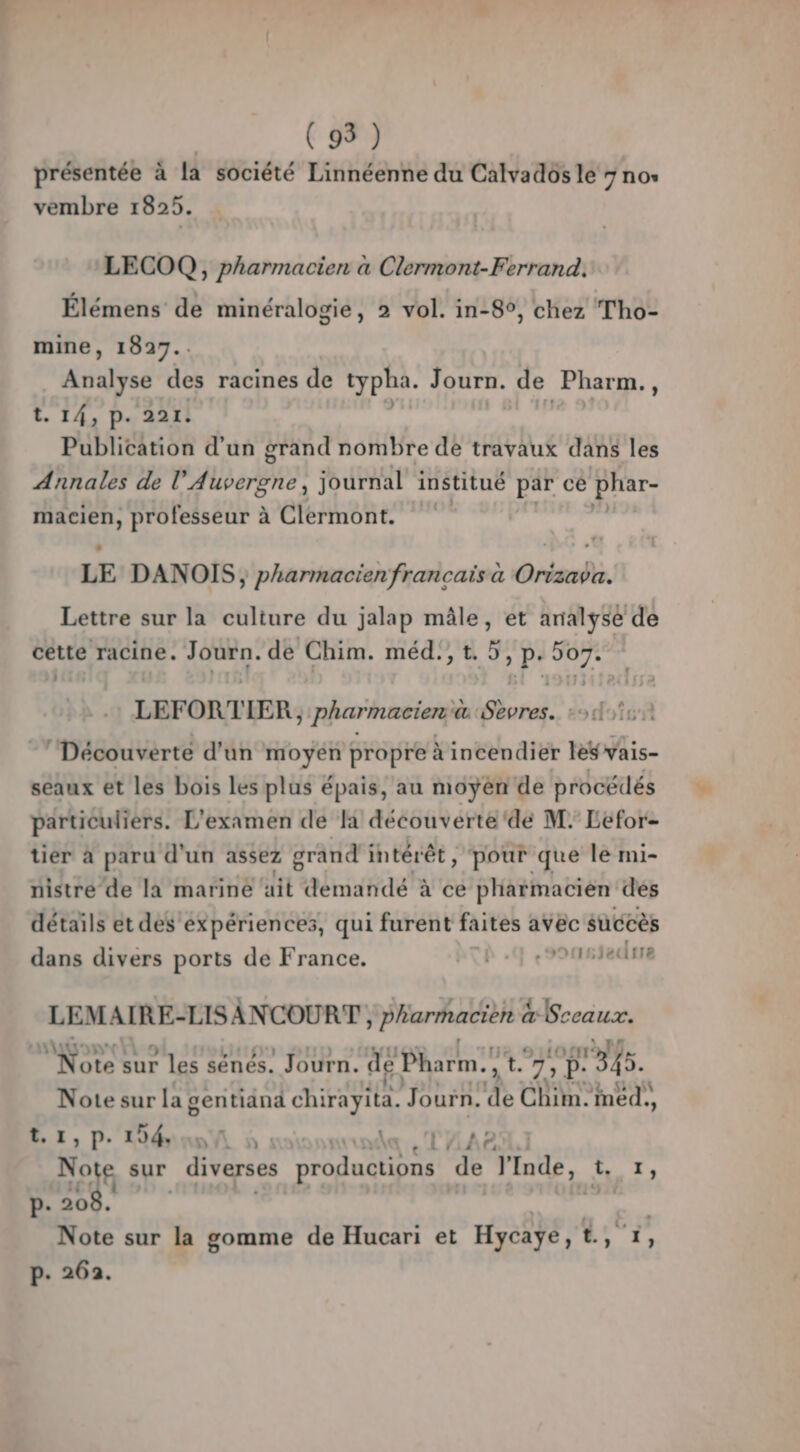 présentée à la société Linnéenne du Calvados le 7 no» vembre 1825. LECOQ, pharmacien a Clermont-Ferrand. Élémens de minéralogie, 2 vol. in-8°, chez Tho- mine, 1827.. Analyse des racines de typha. Journ. de Pharm., t. 14, P. 221. Publication d'un grand nombre de travaux dans les Annales de l'Auvergne, journal institué par cé pate Em professeur à Clermont. LE DANOIS ; pharmacien francais à Orizava. Lettre sur la culture du jalap mâle, et analyse de cette racine. Journ. de Chim. méd., t. 5, p. SSP LEFORTIER. pharmacien @ cd 29 dofsf ‘Découverté d’un y Ab propre à incendier les vais- seaux et les bois les plus épais, au moyén de procédés particuliers. L'examen de découverte ‘dé M; Léfor- tier à paru d'un assez grand intérêt, pour que le mi- nistre’de la mariné ait démandé à ce pharmacien des détails et des expériences, qui furent faites avec succès dans divers ports de France. b.q .sousiedrre LEMAIRE-LISANCOURT , pharmacien à Sceaux. Note sur les sénés. Journ. de Pharm.,t. 7, 345. Note sur la gentianä chirayita. Journ. de Chim. med., Er, D Déni à : un 2 Note sur diverses productions de l'Inde, 1. 7, P- 1 hot ni Note sur la gomme de Hucari et Hycaÿe, EE p. 262.