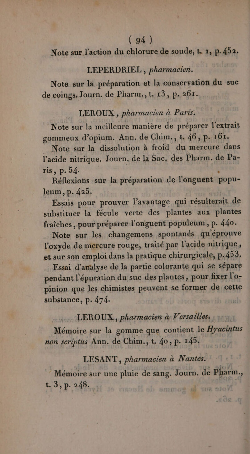 Note sur l’action du chlorure de soude, t, 1, p.452. LEPERDRIEL , pharmacien. Note sur la préparation et la conservation du suc de coings. Journ. de Pharm.,t.13, p.261. LEROUX , pharmacien à Paris. Note sur la meilleure manière de préparer l'extrait gormmeux d’opium. Ann. de Chim., t, 46, p. 167. Note sur la dissolution à froid du mercure dans l'acide nitrique. Journ. de la Soc, des Pharm. de Pa- ris, p. 4. à Réflexions sur la préparation de l'onguent popu- leum, p. 425. Essais pour prouver l’avantage qui résulterait de substituer la fécule verte des plantes aux plantes fraîches , pour préparer l'onguent populeum , p. 440. Note sur les changemens spontanés qu'éprouve l'oxyde de mercure rouge, traité par l'acide nitrique, et sur son emploi dans la pratique chirurgicale, p.453. Essai d'analyse de la partie colorante qui se sépare pendant l'épuration du suc des plantes, pour fixer l'o- pinion que les chimistes peuvent se former de cette substance, p. 474. LEROUX, pharmacien à&amp; Versailles, Mémoire sur la gomme que contient le Hyacintus non scriptus Ann. de Chim., t. 40, p. 145. LESANT , pharmacien a Nantes. ! . « C jo F1 Mémoire sur une pluie de sang. Journ. de Pharm., t. 3, p. 248. | »