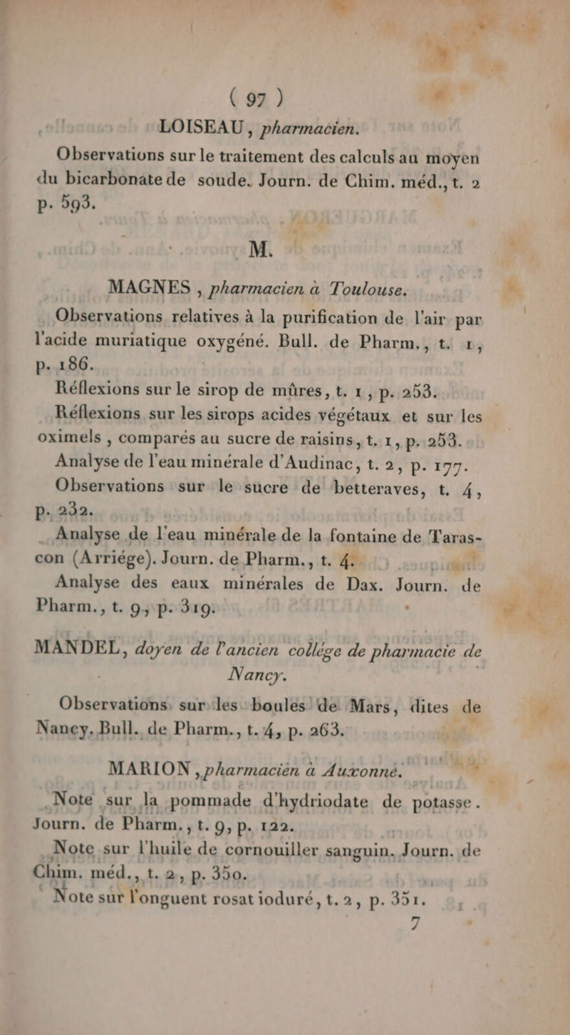 * ei! (97) 7 LOISEAU , pharmacien. Observations sur le traitement des calculs au moyen du bicarbonate de soude. Journ. de Chim. méd., t. 2 M. MAGNES , pharmacien à Toulouse. Observations relatives à la purification de l'air par l'acide muriatique oxygéné. Bull. de Pharm,, t. x, Réflexions sur le sirop de müûres, t. 1, p. 253. Réflexions sur les sirops acides végétaux et sur les oximels , comparés au sucre de raisins, t, 1, p- 253. Observations sur le sucre de betteraves, t. 4, Analyse de l'eau minérale de la fontaine de Taras- con (Arriége). Journ. de Pharm., t. 4: sert Analyse des eaux minérales de Dax. Tauen de MANDEL, doyen de l'ancien collège de pharmacie de Nancy. Observations, sur les. boules de Mars, dites _de Naney. Bull. de Pharm., t. 4, p. 263. MARION ,pharmacien à Auxonné. + sa Note ‘sur la pommade d'hydriodate de potasse . Journ. de Pharm. yt.9,p. 122. Note sur l'huile de cornouiller sanguin. Journ. de Chim. méd., t.2, p- 350. ote A. Hd rosat ioduré,t.2, p. 351. _— / dde