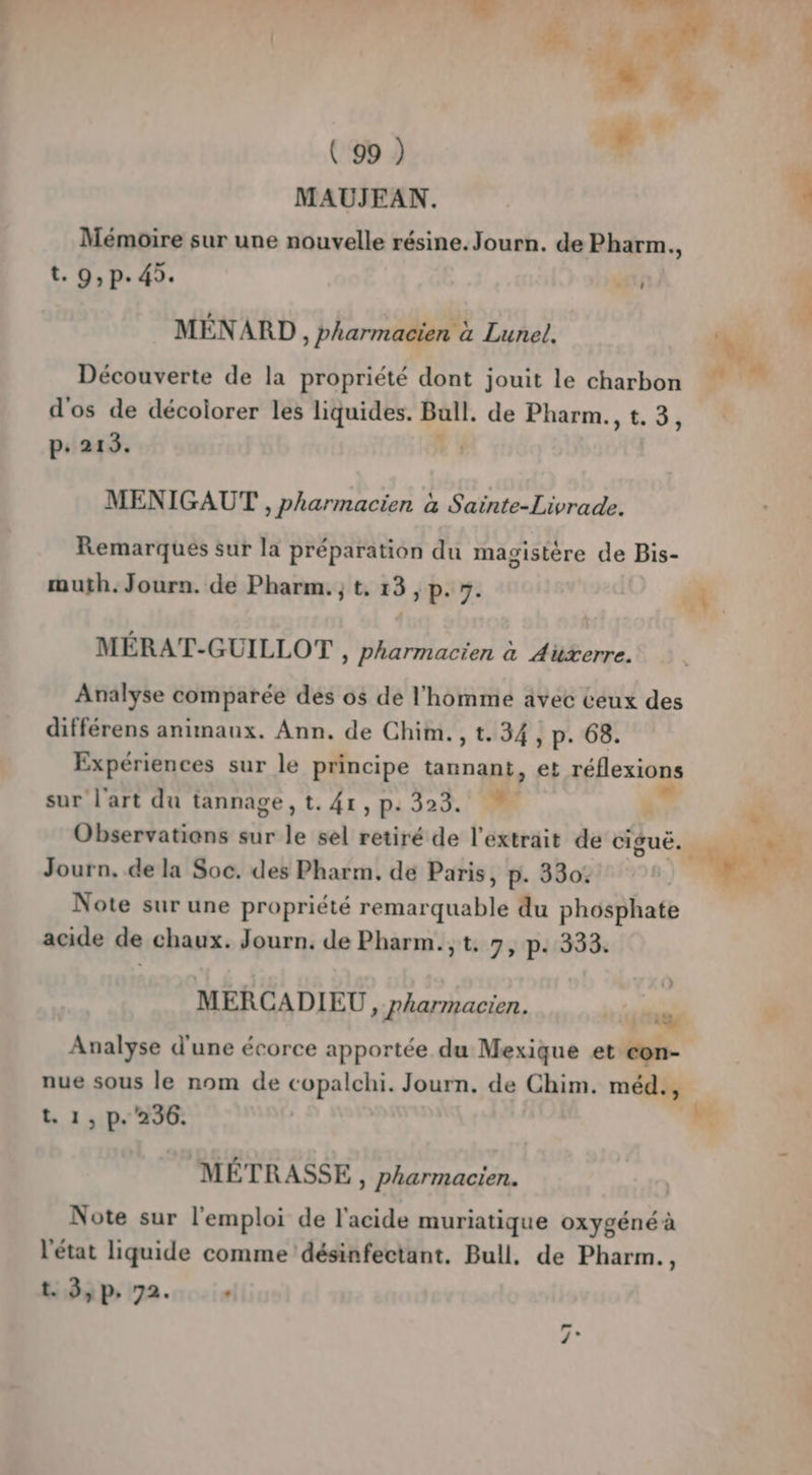 # 4 ( 99 ) MAUJEAN. Mémoire sur une nouvelle résine. Journ. de Pharm. » t. 9, p. 45. St MÉNARD , pharmacien à Lunel. d'os de décoiorer les liquides. Ball. de Pharm., t.3, p: 213. | MENIGAUT , pharmacien à Sainte-Livrade. Remarques sur la préparation du magistère de Bis- muth. Journ. de Pharm. ; t, 13, p. 5. MÉRAT-GUILLOT , Pharmacien à Auxerre. Analyse comparée des os de l'homme avec ceux des différens animaux. Ann. de Chim.,t.34, p. 68. Expériences sur le principe tannant, et réflexions sur l'art du tannage, t. 41, p: 329. / Observations sur le sel retiré de l'extrait de suc Journ. de la Soc. des Pharm. de Paris, p. 330: Note sur une propriété remar quable du phosphate acide de chaux. Journ. de Pharm.,t. 7, p. 333. MERCADIEU » J'harmacien. bit 1 Analyse d'une écorce apportée du Mexique et con- nue sous le nom de copalchi. Journ. de Chim. méd., t. 1, p. 236. MÉTRASSE, Pharmacien. Note sur l'emploi de l'acide muriatique oxygéné à l'état liquide comme désinfectant. Bull. de Pharm., t. 3, P: 72. .