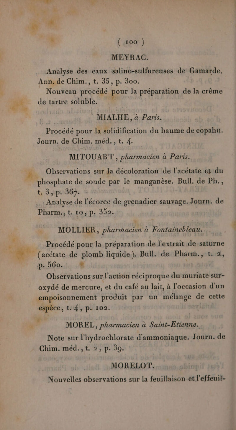 &amp; Li He 4 * ( 100 ) MEYRAC. Analyse des eaux salino-sulfureuses de Gamarde. Ann. de Chim., t. 55, p. 500. _ Nouveau procédé pour la préparation de la crème de tartre soluble. MIALHE, à Paris. Procédé pour la solidification du baume de copahu. Journ. de Chim. méd., t. 4. MITOUART , pharmacien à Paris. Observations sur la décoloration de l’acétate et du phosphate de sonde par le manganèse. Bull. de Ph., t, 3 ph 5 Analyse de l'écorce de grenadier sauvage. Journ. de Pharm., t. 10, p. 352. MOLLIER, pharmacien à Fontainebleau. Procédé pour la préparation de l'extrait de saturne (acétate de plomb liquide). Bull. de Pharm., t. 2, p. 560. e | Observations sur l’action réciproque du muriate sur- oxydé de mercure, et du café au lait, à l'occasion d’un empoisonnement produit par un mélange de cette espèce, t. 4, p. 102. d MOREL, pharmacien à Saint-Etienne. Note sur l'hydrochlorate d'ammoniaque. Journ. de Chim. méd.,t. 2, p. 39. MORELOT. Nouvelles observations sur la feuillaison et l’effeuil-