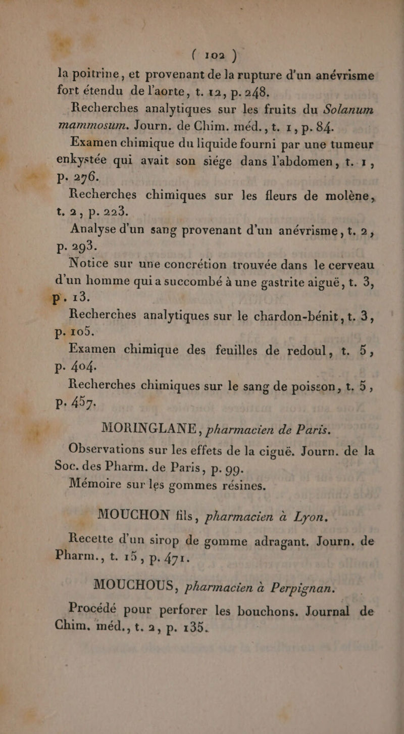 la poitrine, et provenant de la rupture d'un anévrisme fort étendu de l'aorte, t. 12, p. 248. Recherches analytiques sur les fruits du Solanum mammosun. Journ. de Chim. méd.,t. 1, p. 84. Examen chimique du liquide fourni par une tumeur enkystée qui avait son siége dans l'abdomen, t. 1, de p. 276. Recherches chimiques sur les fleurs de molène, t: 44D, 224. Analyse d'un sang provenant d’un anévrisme, t. 2, P. 293. | Notice sur une concrétion trouvée dans le cerveau d'un homme qui a succombé à une gastrite aiguë, t. 3, 6. 13. Recherches analytiques sur le chardon-bénit, t. 3, p- 105. Examen chimique des feuilles de redoul, t. 5, p. 404. Recherches chimiques sur le sang de poiseon, t, 5, p. 457. 5 ; MORINGLANE, pharmacien de Paris. ; Observations sur les effets de la ciguë. Journ. de la Soc. des Pharm. de Paris, p. 99. Mémoire sur les gommes résines. MOUCHON fils, pharmacien à Lyon. Recette d’un sirop de gomme adragant, Journ. de Pharm., t. 15, P. 471. MOUCHOUS, pharmacien à Perpignan. Procédé pour perforer les bouchons. Journal de