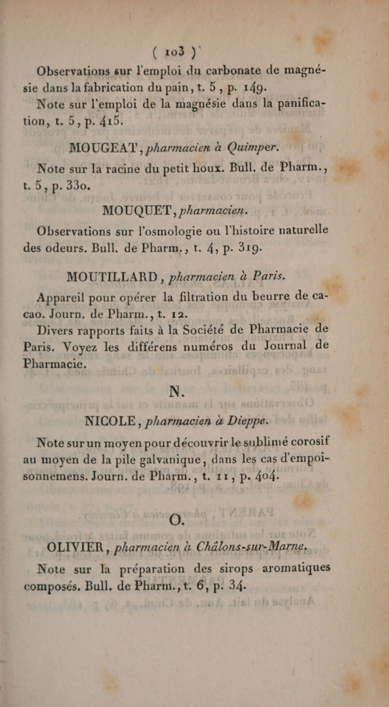 Observations sur l'emploi du carbonate de magné- sie dans la fabrication du pain, t. 5 , p. 149. Note sur l'emploi de la magnésie dans la panifica- tion, t. D, p. 419. MOUGEAT , pharmacien à Quimper. r | + Note sur la racine du petit houx. Bull. de Pharm., D. | t. 5, p. 330. sa MOUQUET, pharmacien. Observations sur l'osmologie ou l’histoire naturelle des odeurs. Bull. de Pharm, , t. 4, p. 319. MOUTILLARD , pharmacien à Paris. dé Appareil pour opérer la filtration du beurre de ca- cao. Journ. de Pharm.,t. 12. Divers rapports faits à la Société de Pharmacie Paris. Voyez les différens numéros du Journal de Pharmacie. N. + NICOLE, pharmacien à Dieppe. Note surun moyen pour découvrir le sublimé corosif au moyen de la pile galvanique, dans les cas d'empoi- sonnemens. Journ. de Pharm., t. 11, p. 404. # O. OLIVIER, pharmacien à Chälons-sur-Marne. Note sur la préparation des sirops aromatiques composés, Bull, de Pharm.,t. 6, p: 54.