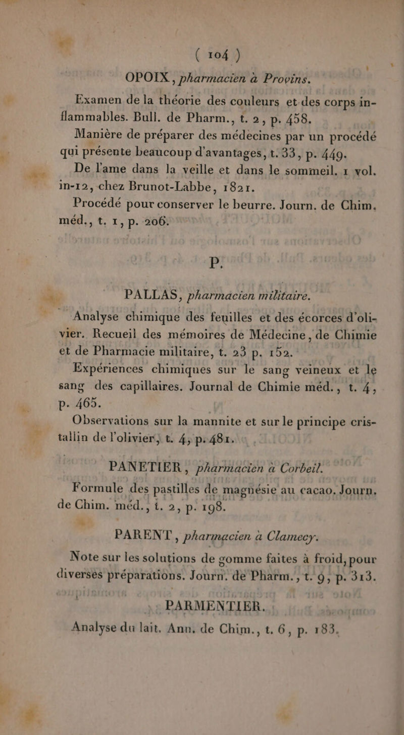OPOIX , pharmacien à Provins. Examen de la théorie des couleurs et des corps in- flammables. Bull. de Pharm., t. 2 ; p. 458. Manière de préparer des RE par un procédé qui présente beaucoup d'avantages, t.33, p. 449. De l'ame dans la veille et dans le HE 1 vol. nn - _ in-12, chez Brunot-Labbe, 182r. Procédé pour conserver le beurre. Journ. de Chim. méd., t. 1, p. 206. P. nn PALLAS, pharmacien militaire. _ Analyse chimique des feuilles et des écorces d’oli- vier. Recueil des mémoires de Médecine, de Chimie et de Pharmacie militaire, t. 23 p. 152. Expériences chimiques sur le sang veineux et le sang des capillaires. Journal de Chimie méd., t. 4, p. 465. Observations sur la mannite et sur le principe cris- tallin de l'olivier; t. 4, p: 48r. PANETIER à pharmacien à a Corbeil. Formule des pastilles de magnésie au cacao. Journ, de Chim. méd., 1. 2, p. 198. + PARENT, Pharmacien a Clamecry. Note sur les solutions de gomme faites à froid, pour diversés préparations. Journ. de Pharm.,t. 9, p. 313. #3 PARMENTIER. wi Analyse du lait, Ann, de Chim., t. 6, p. 183.