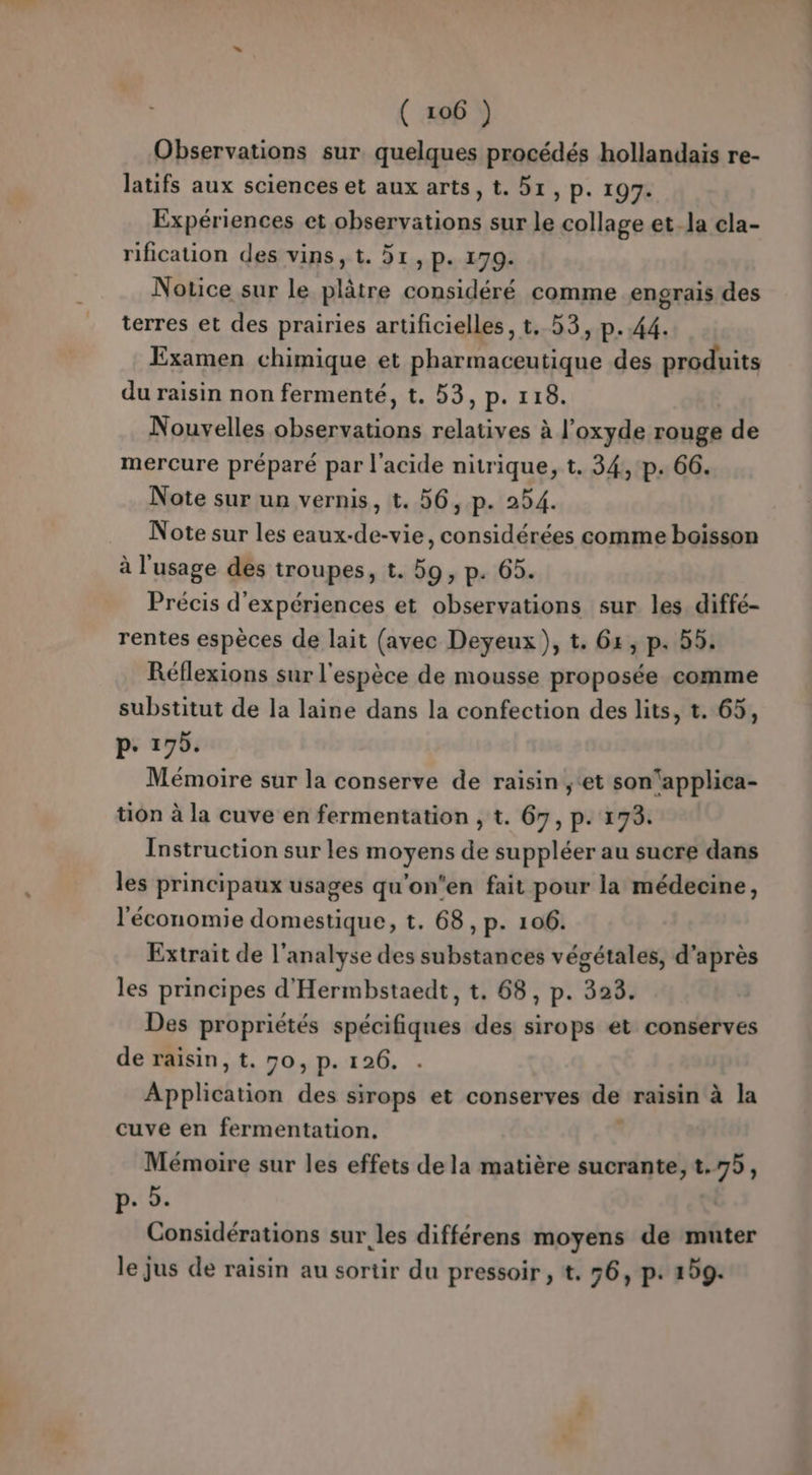 Observations sur quelques procédés hollandais re- latifs aux sciences et aux arts, t. 51, p. 197. Expériences et observations sur le collage et. la cla- rification des vins, t. 51, p. 179. Notice sur le plâtre considéré comme engrais des terres et des prairies artificielles, t. 53, p..44. Examen chimique et pharmaceutique des produits du raisin non fermenté, t. 53, p. 118. Nouvelles observations relatives à l’oxyde rouge de mercure préparé par l'acide nitrique, t. 34, p. 66. Note sur un vernis, t. 56, p. 254. Note sur les eaux-de-vie, considérées comme boisson à l'usage des troupes, t. 59, p. 65. Précis d'expériences et observations sur les. diffé- rentes espèces de lait (avec Deyeux), t. 6x, p. 55. Réflexions sur l'espèce de mousse proposée comme substitut de la laine dans la confection des lits, t. 65, p. 195. Mémoire sur la conserve de raisin ;‘et son‘applica- tion à la cuve en fermentation , t. 67, p. 173. Instruction sur les moyens de suppléer au sucre dans les principaux usages qu'on'en fait pour la médecine, l'économie domestique, t. 68, p. 106. Extrait de l'analyse des substances végétales, d’après les principes d'Hermbstaedt, t. 68, p. 328. Des propriétés spécifiques des sirops et conserves de raisin, t. 70, p. 126. A bletrise des sirops et conserves de raisin à la cuve en fermentation. Mémoire sur les effets de la matière sucrante, t.75, p.. 2. Considérations sur les différens moyens de muter le jus de raisin au sortir du pressoir, t. 56, p. 209.