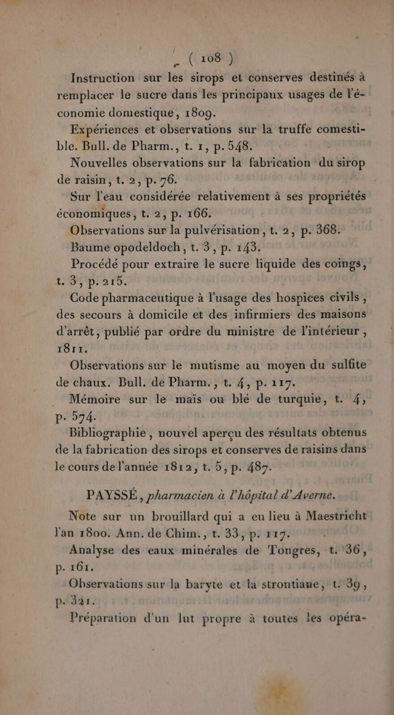 Instruction sur les sirops et conserves destinés à remplacer le sucre dans les principaux usages de l'é- conomie domestique, 1809. Expériences et observations sur la truffe comesti- ble. Bull. de Pharm., t. 1, p. 248. - Nouvelles observations sur la fabrication du sirop de raisin, t. 2, p. 76. Sur l’eau considérée relativement à ses propriétés économiques, t. 2, p. 166. Observations sur la pulvérisation, t. 2, p. 368. Baume opodeldoch, t. 3, p. 145. Procédé pour extraire le sucre liquide des coings, LOS PA TS. Code pharmaceutique à l'usage des hospices civils , des secours à domicile et des infirmiers des maisons d'arrêt, publié par ordre du ministre de l'intérieur , 18r1. Observations sur le mutisme au moyen du sulfite de chaux. Bull. de Pharm. , t. 4, p. 117. Mémoire sur le maïs ou blé de turquie, t. 4, P- 574. Bibliographie , nouvel aperçu des résultats obtenus de la fabrication des sirops et conserves de raisins dans le cours de l'année 1812, t. 5, p. 487. PAYSSÉ, pharmacien à l'hôpital d’Averne. Note sur un brouillard qui a eu lieu à Maestricht l'an 1800. Ann. de Chim, t. 33, p. 117. Analyse des eaux minérales de Tongres, t. 36, p. 161. Observations sur la baryte et la strontiane, t: 39, p+ 321. Préparation d'un lut propre à toutes les opéra- 2