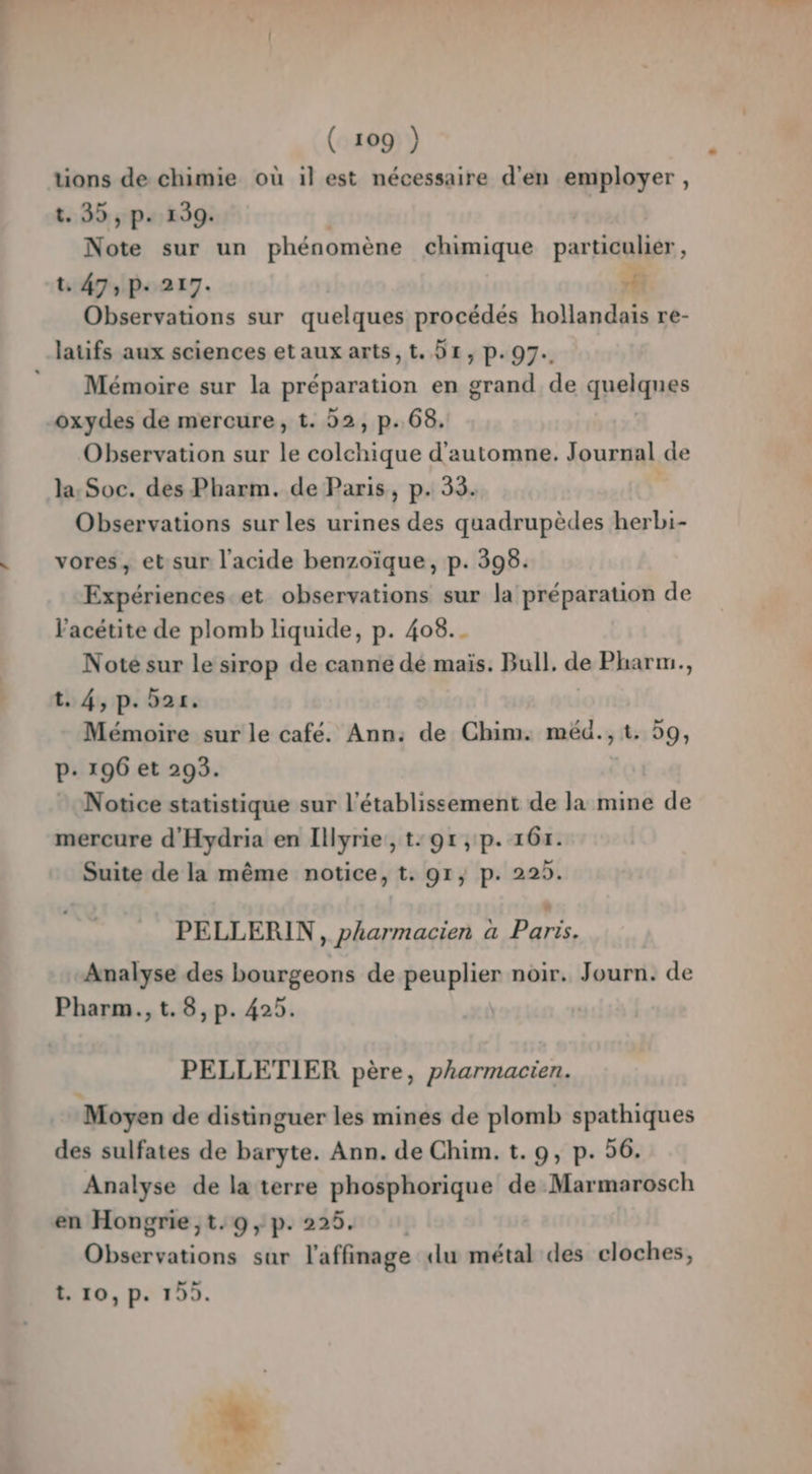 tions de chimie où il est nécessaire d'en employer, t. 35, p. 139. Note sur un phénomène chimique particulier , t. 47, p. 217. h Observations sur quelques procédés hollandais re- laüfs aux sciences etauxarts,t, Dr, p.97. ” Mémoire sur la RESPATAHON en grand de apelanes oxydes de mercure, t. 52, p.68. Observation sur k colchique d'automne. Journal de la, Soc. des Pharm. de Paris, p. 33. Observations sur les urines des quadrupèdes herbi- vores, et sur l'acide benzoïque, p. 398. Expériences et observations sur la préparation de Vacétite de plomb liquide, p. 408... Noté sur le sirop de canne dé maïs. Bull. de Pharm., t. 4, p. 521. Mémoire sur le café. Ann: de Chim. méd., t. 59, P: 196 et 293. Notice statistique sur l'établissement de la mine de mercure d'Hydria en Illyrie, t:9r,p. 161. Suite de la même notice, t. 91, p. 229. PELLERIN, pharmacien a Paris. Analyse des bourgeons de peuplier noir. Journ. de Pharm., t.8,p. 429. PELLETIER père, pharmacien. Moyen de distinguer les mines de plomb spathiques des sulfates de baryte. Ann. de Chim. t. 9, p. 56. Analyse de la terre phosphorique de Marmarosch en Hongrie ,t.:09,p. 225. Niang sur l'affinage du métal des cloches, t.10,p. 1955.