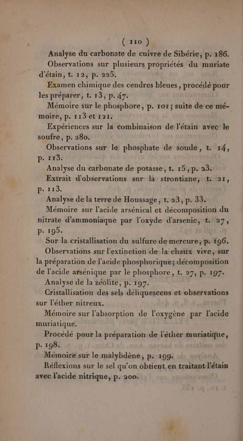 Analyse du carbonate de cuivre de Sibérie, p. 186. Observations sur plusieurs propriétés du muriate d'étain, t. 12, p. 225. Examen chimique des cendres bleues ; procédé pour les préparer, t. 13, p. 47. Mémoire sur le phosphore, p. 107; suite de ce mé- moire, p. 113 et 121. Expériences sur la combinaison de l'étain avec le soufre, p. 280. Observations sur le phosphate de soude, t. 14, p. 118. Analyse du carbonate de potasse, t. 1b',p. 23. Extrait d'observations sur la strontiane; t: 21, ps IS, | Analyse de la terre de Houssage, t.23, p. 33. Mémoire sur l'acide arsénical et décomposition du nitrate d'ammoniaque par l'oxyde d'arsenic, t: 27, P- 19). Sur la cristallisation du sulfure de mercure; p: 196. Observations sur l'extinetion de la chaux vive, sur la préparation de l'acide phosphorique; décomposition de l'acide arsénique par le phosphore, t. 27, p. 197. Analyse de la zéolite, p. 197. Cristallisation des sels déliquescens et observations sur l'éther nitreux. Mémoire sur l'absorption de l'oxygène par l'acide muriatique. Procédé pour la préparation de l'éther muriatique, P- 198. | Mémoire sur le malybdène, p: 199: Réflexions sur le sel qu’on obtient en traitant l'étain avec l'acide nitrique, p. 200.