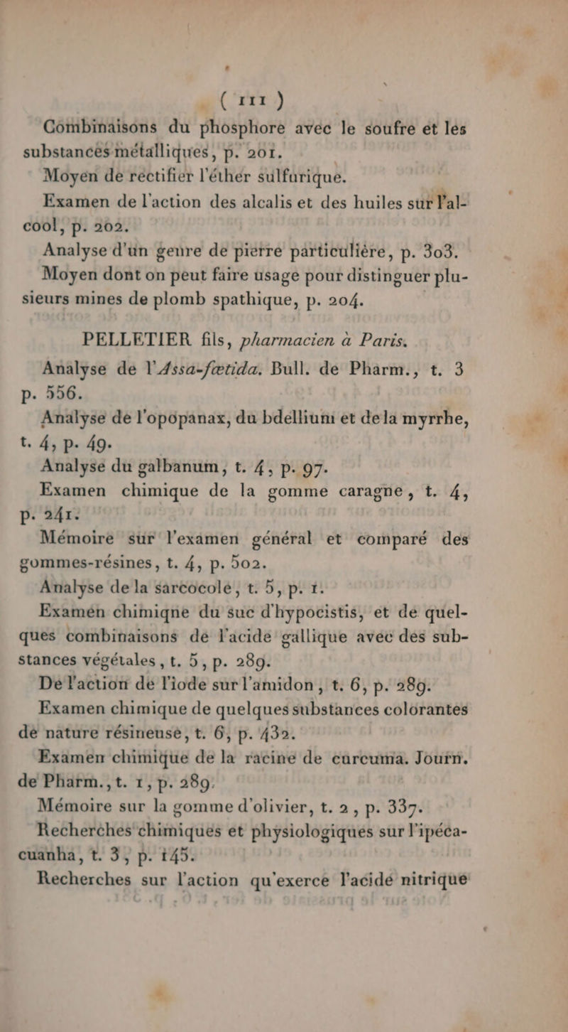 arr e) Combinaisons du phosphore avec le soufre ét les substances métalliques, p. 201. | Moyen de rectifier l'éthér sulfurique. | Examen de l'action des alcalis et des huiles sur Val- cool, p. 202. Analyse d'un genre de pierre particulière, p. 303. Moyen dont on peut faire usage pour distinguer plu- sieurs mines de plomb spathique, p. 204. PELLETIER fils, pharmacien à Paris. Analyse de l'Æssa-fætida. Bull. de Pharm., t. 3 p. 596. Analyse de l'opopanax, du bdelliuni et dela myrrhe, t. 4, p. 49. Analyse du galbanum, t. 4, p. 97. Examen chimique de la gomme caragne, t. 4, p. 241. Mémoire sur l'examen général et comparé des gommes-résines , t. 4, p. 02. Analyse de la sarcocolé, t. 5, p. 1. Examén chimiqgne du suc d'hypocistis, et de quel- ques combinaisons dé l'acide gallique avec des sub- stances végétales , t., 5, p. 289. Dé l'action de l'iode sur l'amidon , t. 6, p. 280. Examen chimique de quelques substances colorantes dé nature résineusé , t. 6, p. 432. Examen chimique de la racine de eurcuma. Jouïn. de Pharm.,t. 1, p. 289. Mémoire sur la gomme d'olivier, t. 2, p. 337. Recherches chimiques et physiologiques sur l'ipéca- cuanha, t. 3, p. 145.