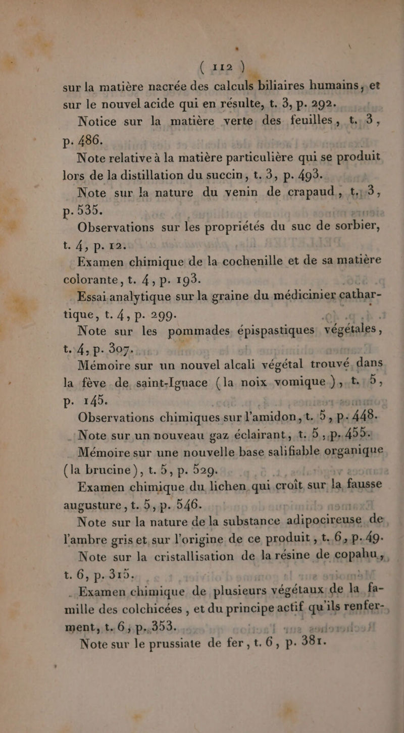 £. . \ ( 11288 sur la matière nacrée des calculs biliaires humains ,,et Notice sur la matière verte, des feuilles, t.,3, p: 486. Note relative à la matière particulière qui se produit Note sur la nature du venin de crapaud, t,1:5, p. 535. Observations sur les propriétés du suc de 2 20 t. 4, ps: rat Examen chimique de la Fr rs et de sa matière colorante, t. 4, p. 193. Essai use sur la graine du médicinier cathar- tique, t. 4, p. 299. | Note sur les pommades épispasMqUes végétales, t..4, p. 307. Mémoire sur un nouvel alcali végétal trouvé, dans la fève de saint-Iguace (la noix vomique }» tb , 145. mere chimiques s sur l’amidon,t. à, p- 448. Note sur un nouveau gaz éclairant, t. 5 sr .. 433: Mémoire sur une nouvelle base salifiable organique (la brucine)}, t. 5, p. 529. Examen chimique du lichen qui croît, sur la fausse augusture , t. b,p. 546. Note sur la nature de la substance adipocireuse de l'ambre gris et, sur l’origine de ce produit, t. 6, p.49- Note sur la cristallisation de la résine de copahu $ t. 6, p.315. dt .. Examen chimique de plusieurs végétaux de Le fa- mille des colchicées , et du Principe et qu ‘ils renfer- , ment, t.6,; p.353. | sud