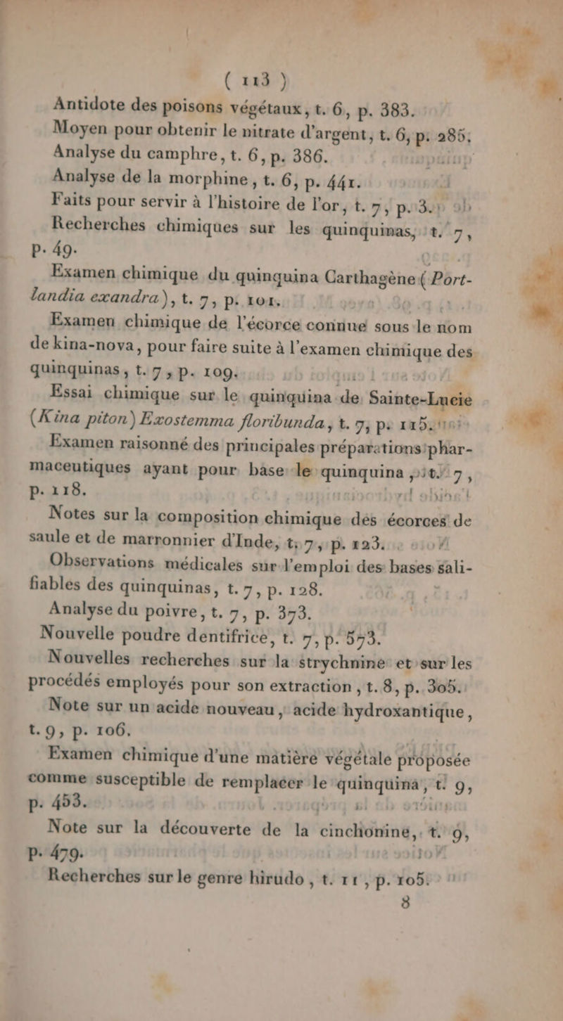 + ( 123 ) Antidote des poisons végétaux, t. 6, p. 383. Moyen pour obtenir le nitrate d'argent, t. 6, p: 285; Analyse du camphre, t. 6, p. 386. | | Analyse de la morphine , t. 6, P- 441. Faits pour servir à l’histoire de l'or, t. 75 p30D 9h P: 49. QC ex. Examen chimique du quinquina Carthagène( Port- landia exandra), t. 7, P: 104, 80 :q {ax Examen chimique de l'écorce connue sous-le nom de kina-nova, pour faire suite à l'examen chimique des quinquinas , t. 7, P. 109. io À sue Essai chimique sur le quinquina de Sainte-Lucie (Kina piton) Exostemma Jloribunda , à. 7; ps 1x5 Examen raisonné des principales préparations'phar- maceutiques ayant pour base lequinquina ,:5%7 7, P: 118. | nl ob: Notes sur la composition chimique dés écorces de saule et de marronnier d'Inde, t; Type 2 1 Observations médicales sûr.l’em ploi des bases sali- fiables des quinquinas, t. 7, p. 128 | Analyse du poivre, t, 7, p. 373. Nouvelle poudre dentifrice, t. y, D: 599. Nouvelles recherches sur la strychniné et sur les procédés employés pour son extraction , t. 8, p. 30h. Note sur un acide nouveau , acide hydroxantique, t.9, p. 106. Examen chimique d'une matière végétale proposée comme susceptible de remplacer le quinquinà, 9; P- 453. 2: fé) Si L » | Note sur la découverte de la cinchoniné,.t. 9; P. 479. | FA Recherches sur le genre hirudo , t. r1,p.105. 1 8