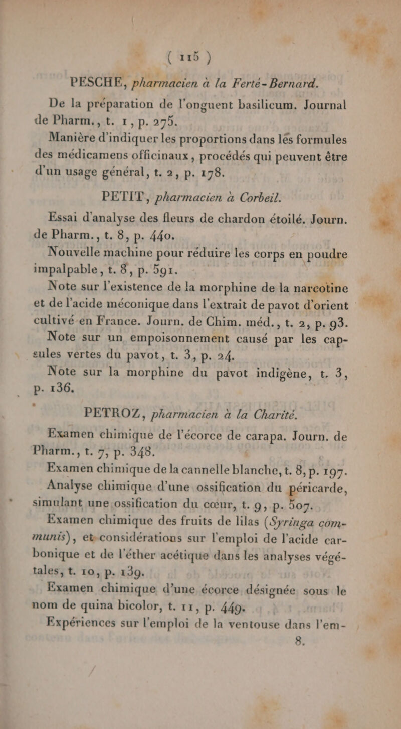 PESCHE, pharmacien à la Ferté- Bernard. De la préparation de l’onguent basilicum. Journal de Pharm.,t. 1,p. 295. Manière d'indiquer les proportions dans lés formules des médicamens officinaux , procédés qui peuvent être d'un usage général, t. 2, p. 178. PETIT, pharmacien à Corbeil. Essai d'analyse des fleurs de chardon étoilé. Jeurn. de Pharm., t. 8, p. 440. Nouvelle ne pour réduire les corps en poudre impalpable, t. 8, p. 5gr. Note sur l'existence de la morphine de la narcotine cultivé-en France. Journ. de Chim. méd., t. 2, p. 93. Note sur un empoisonnement causé les cap- cules vertes du pavot, t. 3 Di 14 Note sur la morphine a pavot indigène, tue, p- 136. PETROZ, pharmacien à la Charité. Examen chimique de l'écorce de carapa. Journ. de Pharm., t. 7, p. 348. 4 Examen chimique de la cannelle blanche, t. 8 y: 197. Analyse chimique d’une ossification du péricarde, simulant une,ossification du cœur, t. 9, p. ko 07. EXsimen chimique des fruits de lilas (Syringa com- munis), ebconsidérations sur l'emploi de l’acide car- bonique et de l'éther acétique dans les analyses végé- tales, t. 10, p. 139. | Examen chimique d’une écorce désignée sous le nom de quina bicolor, t. 11, p. 449. Expériences sur l'emploi de la ventouse dans l’em-