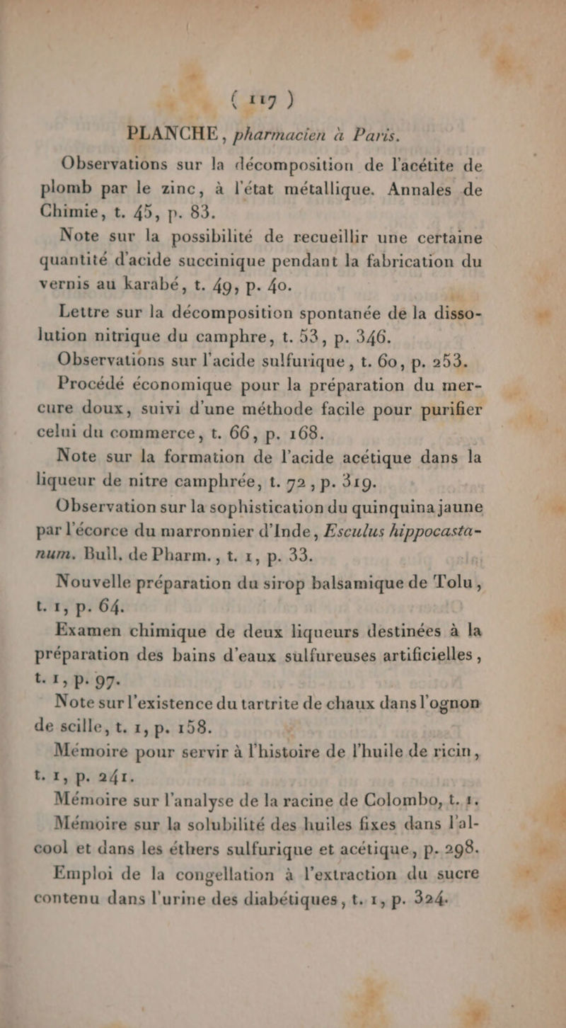 N” %, ir, ) PLANCHE, pharmacien à Paris. Observations sur la décomposition de l'acétite de plomb par le zinc, à l'état métallique. Annales de Chimie, t. 45, p. 83. Note sur la possibilité de recueillir une certaine quantité d'acide succinique pendant la fabrication du vernis au karabé, t. 49; P- 40. dé Lettre sur la décomposition spontanée de la disso- lution nitrique du camphre, t. 53, p. 346. Observations sur l'acide sulfurique, t. Go, p. 253. Procédé économique pour la préparation du mer- cure doux, suivi d'une méthode facile pour purifier celui du commerce, t. 66, p. 168. Note sur la formation de l’acide acétique dans la liqueur de nitre camphrée, 1. 92, p. 319. Observation sur la sophistication du quinquina jaune par l'écorce du marronnier d'Inde, Esculus hippocasta- num, Bull, de Pharm. , t. 1, p. 33. | Nouvelle préparation du sirop balsamique de Tolu, t.1, p. 64. Examen chimique de deux liqueurs destinées à la préparation des bains d'eaux sulfureuses artificielles, t. 1, p. 97. Note sur l'existence du tartrite de chaux dans l'ognon de scille, t. 1, p. 158. Mémoire pour servir à l'histoiré de l'huile de ricin, t. 1, p. 241. Mémoire sur l'analyse de la racine de Colombo, t.#. Mémoire sur la solubilité des huiles fixes dans l'al- cool et dans les éthers sulfurique et acétique, p. 298. Emploi de la congellation à l'extraction du sucre