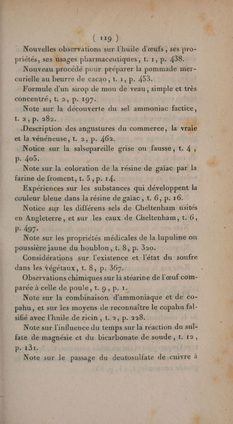 Nouvelles observations sur l'huile d'œufs ; ses pro- priétés, ses usages pharmaceutiques, t. 1, p. 438. Nouveau procédé pour préparer la pommade mer- curielle au beurre de cacao , t. 1, p. 453. Formule d'un sirop de mou dé veau, simple et très concentré, t, 2, P. 197. Note sur la des du sel ammoniac factice, t. 2,p. 282. Description des angustures du commerce, la 1 et la vénéneuse, t. 2, p. 462. Notice sur la salsepareille grise ou fausse, t. 4, p. 405. Note sur la coloration de la résine de gaïac par la farine de froment, t. 5 , p. 14. Expériences sur les substances qui développent la couleur bleue dans la résine de gaïac, t. 6, p. 16. Notice sur les différens sels de Cheltenham usités en Angleterre, et sur les eaux de Cheltenham, t. 6, P+ 497. Note sur les propriétés médicales de la lupuline ou poussière jaune du houblon, t. 8, p. 320. Considérations sur l’existence et l’état du soufre dans les végétaux, t. 8, p. 367. Observations chimiques sur la stéarine de l'œuf com- parée à celle de poule, t. 9, p. tr. Note sur la combinaison d'ammoniaque et de co- pahu, et sur les moyens de reconnaître le copahu fal- sifié avec l'huile de ricin , t. 2, p. 228. Note sur l'influence du temps sur la réaction du sul- fate de magnésie et du bicarbonate de soude , t. 12, p. 131. Note sur le passage du deutosulfate de cuivre à