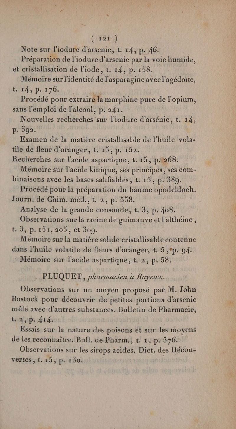 (1#8+) $ Note sur l'iodure d'arsenic, t. 14, p. 46. Préparation de l’iodure d'arsenic par la voie humide, et cristallisation de l’iode, t. 14, p. 158. Mémoire sur l'identité de l’asparagine avec l’agédoite, t. 14, p. 176. Procédé pour extraire la morphine pure de lopium, sans l'emploi de l'alcool, p. 241. Nouvelles recherches sur l’iodure d’arsénic, t. 14, p: 592. Examen de la matière cristallisable de l huile vola- tite de fleur d'oranger, t. 15, p. 152. Recherches sur ASE aspartique, t. 15, p.1260. Mémoire sur l'acide kinique, ses principes, ses com- binaisons avec les bases salifiables, t: 15, p. 380. Procédé pour la préparation du baume PR NEE Journ. de Chim. méd., t. 2, p. 558. Analyse de la bee tonsBifleé t. 3, p. 408. Observations sur la racine de guimauve et l’althéine, t. 5, p.151, 205, et 300. Mémoire sur la matière solide cristallisable contenue dans l'huile volatile de fleurs d'oranger, t. 5 ,°p. 94. Mémoire sur l'acide aspartique, t. 2, p. 58. PLUQUET , pharmacien à Bayeux. Observations sur un moyen proposé par M. John Bostock pour découvrir de petites portions d'arsenic mêlé avec d'autres substances. Bulletin de Pharmacie, t. 2, p. 414. Essais sur la nature des poisons ét sur les moyens de les reconnaître. Bull. de Pharm., t. 1, p.576. Observations sur les sirops acides. Diet, des Décou- vertes , t. 15, p. 130.