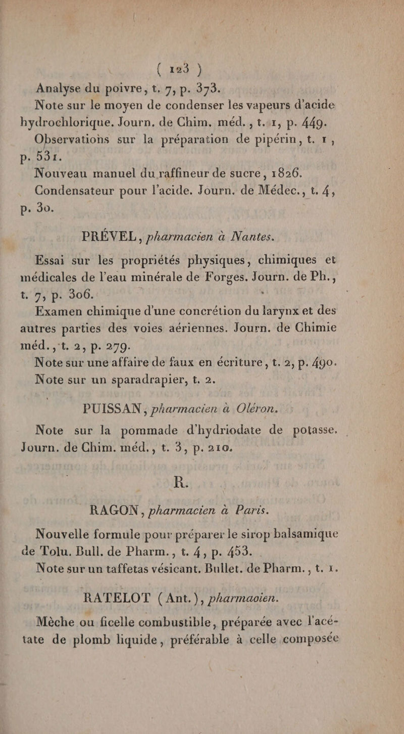 ( 182) Analyse du poivre, t. 7, p. 373. Note sur le moyen de condenser les vapeurs d'acide hydrochlorique. Journ. de Chim. méd. , t..r, p. 449. Observations sur la préparation de pipérin,t. +, p. 531. Nouveau manuel du raffineur de sucre, 1826. Condensateur pour l'acide. Journ. de Médec., t. 4, p. 30. PRÉVEL, pharmacien à Nantes. Essai sur les propriétés physiques, chimiques et médicales de l’eau minérale de Forges. Journ. de Ph., 1.7, p: 306. , Examen chimique d'une concrétion du larynx et des autres parties des voies aériennes. Journ. de Chimie méd..°t,:2, p.290. Note sur une affaire de faux en écriture, t. 2, p. 400. Note sur un sparadrapier, t. 2. PUISSAN , pharmacien à Oléron. Note sur la pommade d'hydriodate de potasse, Journ. de Chim. méd., t. 3, p.210. KR. RAGON, pharmacien à Paris. Nouvelle formule pour préparer le sirop balsamique de Tolu. Bull. de Pharm., t. 4, p. 453. | Note sur un taffetas vésicant. Bullet. de Pharm., t. x. RATELOT (Ant.), pharmaoïen. Mèche ou ficelle combustible, préparée avec l'acé- tate de plomb liquide, préférable à celle composée